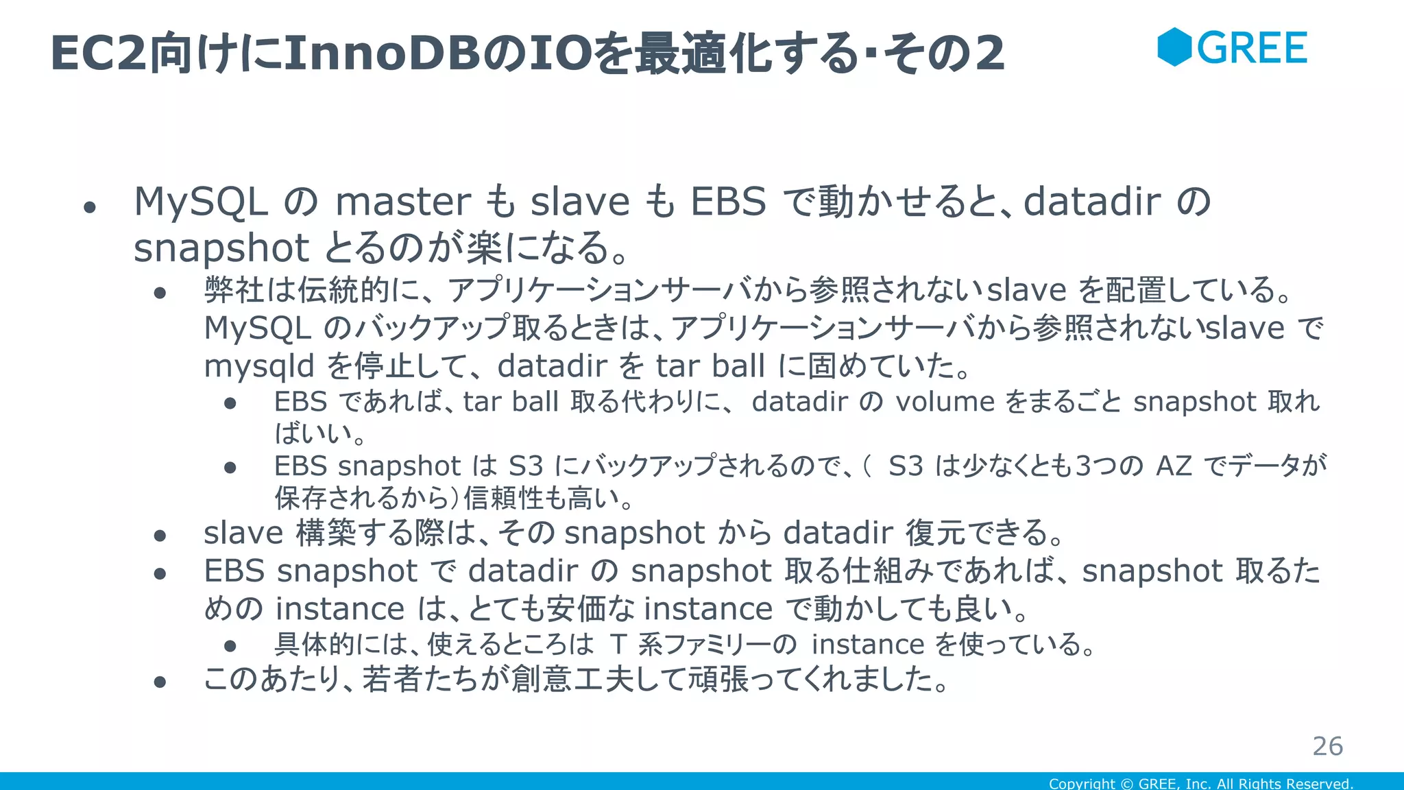 Copyright © GREE, Inc. All Rights Reserved.
● MySQL の master も slave も EBS で動かせると、datadir の
snapshot とるのが楽になる。
● 弊社は伝統的に、 アプリケーションサーバから参照されないslave を配置している。
MySQL のバックアップ取るときは、アプリケーションサーバから参照されないslave で
mysqld を停止して、 datadir を tar ball に固めていた。
● EBS であれば、tar ball 取る代わりに、 datadir の volume をまるごと snapshot 取れ
ばいい。
● EBS snapshot は S3 にバックアップされるので、（ S3 は少なくとも3つの AZ でデータが
保存されるから）信頼性も高い。
● slave 構築する際は、その snapshot から datadir 復元できる。
● EBS snapshot で datadir の snapshot 取る仕組みであれば、 snapshot 取るた
めの instance は、とても安価な instance で動かしても良い。
● 具体的には、使えるところは T 系ファミリーの instance を使っている。
● このあたり、若者たちが創意工夫して頑張ってくれました。
EC2向けにInnoDBのIOを最適化する・その2
26
 