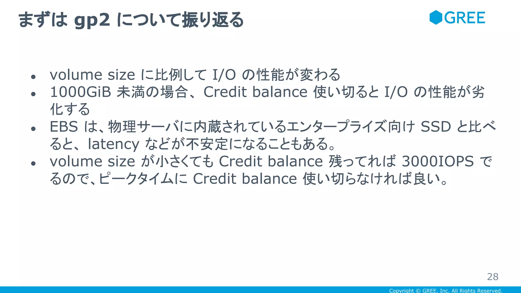 Copyright © GREE, Inc. All Rights Reserved.
● volume size に比例して I/O の性能が変わる
● 1000GiB 未満の場合、 Credit balance 使い切ると I/O の性能が劣
化する
● EBS は、物理サーバに内蔵されているエンタープライズ向け SSD と比べ
ると、 latency などが不安定になることもある。
● volume size が小さくても Credit balance 残ってれば 3000IOPS で
るので、ピークタイムに Credit balance 使い切らなければ良い。
まずは gp2 について振り返る
28
 