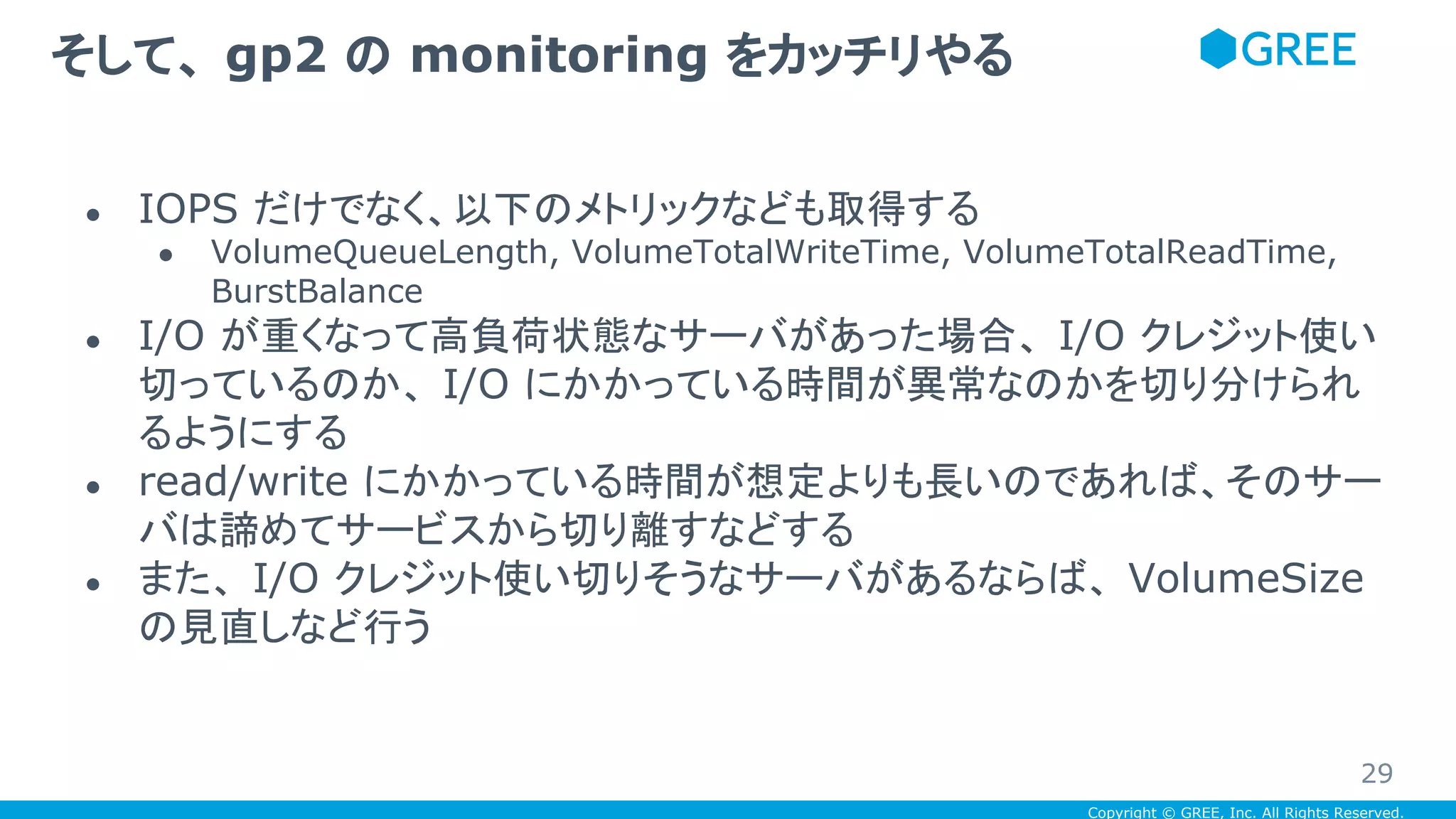 Copyright © GREE, Inc. All Rights Reserved.
● IOPS だけでなく、以下のメトリックなども取得する
● VolumeQueueLength, VolumeTotalWriteTime, VolumeTotalReadTime,
BurstBalance
● I/O が重くなって高負荷状態なサーバがあった場合、 I/O クレジット使い
切っているのか、 I/O にかかっている時間が異常なのかを切り分けられ
るようにする
● read/write にかかっている時間が想定よりも長いのであれば、そのサー
バは諦めてサービスから切り離すなどする
● また、 I/O クレジット使い切りそうなサーバがあるならば、 VolumeSize
の見直しなど行う
そして、 gp2 の monitoring をカッチリやる
29
 