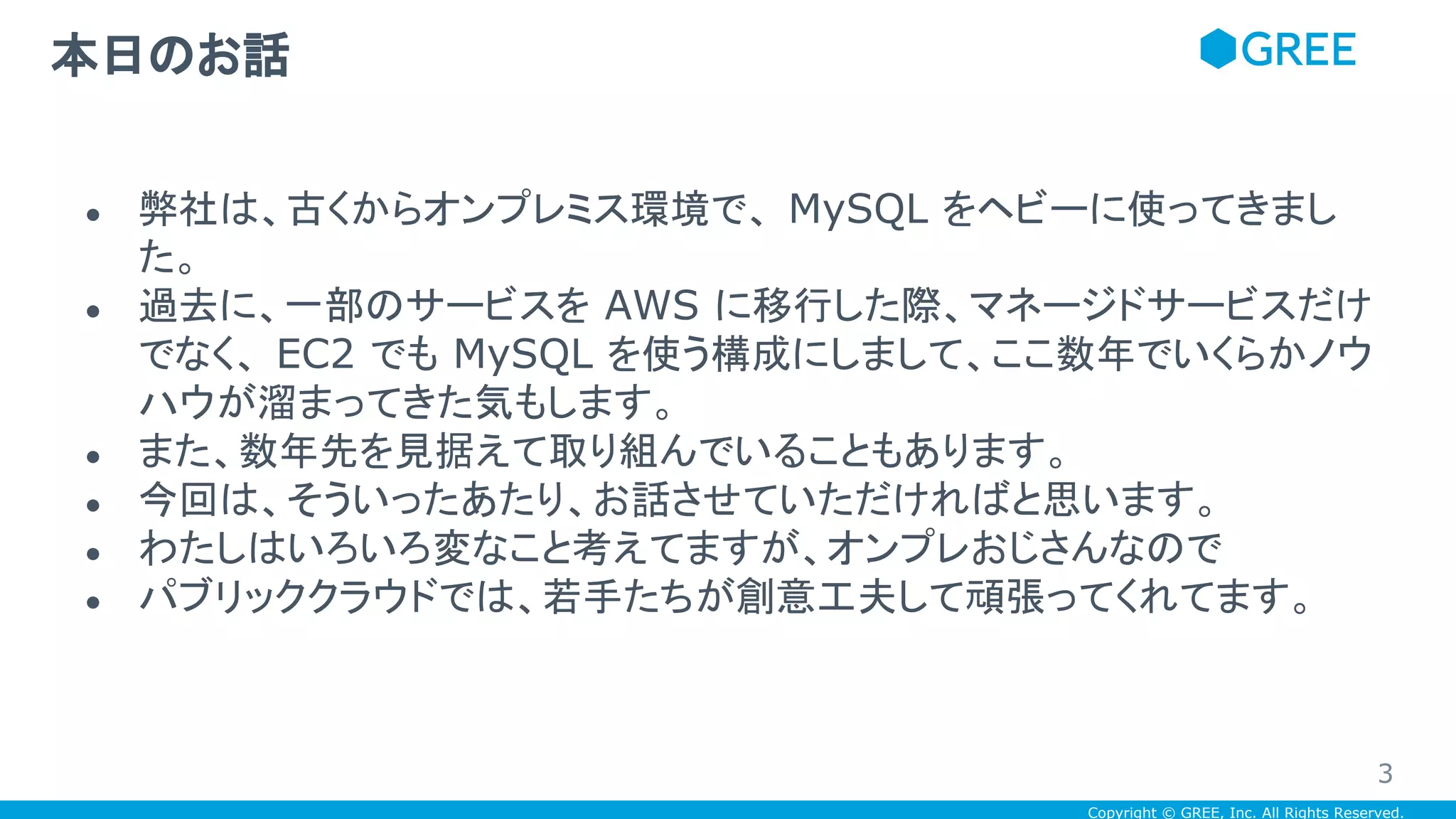 Copyright © GREE, Inc. All Rights Reserved.
● 弊社は、古くからオンプレミス環境で、 MySQL をヘビーに使ってきまし
た。
● 過去に、一部のサービスを AWS に移行した際、マネージドサービスだけ
でなく、 EC2 でも MySQL を使う構成にしまして、ここ数年でいくらかノウ
ハウが溜まってきた気もします。
● また、数年先を見据えて取り組んでいることもあります。
● 今回は、そういったあたり、お話させていただければと思います。
● わたしはいろいろ変なこと考えてますが、オンプレおじさんなので
● パブリッククラウドでは、若手たちが創意工夫して頑張ってくれてます。
本日のお話
3
 