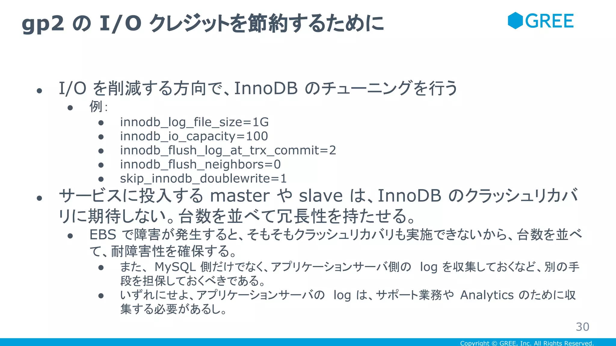 Copyright © GREE, Inc. All Rights Reserved.
● I/O を削減する方向で、InnoDB のチューニングを行う
● 例：
● innodb_log_file_size=1G
● innodb_io_capacity=100
● innodb_flush_log_at_trx_commit=2
● innodb_flush_neighbors=0
● skip_innodb_doublewrite=1
● サービスに投入する master や slave は、InnoDB のクラッシュリカバ
リに期待しない。台数を並べて冗長性を持たせる。
● EBS で障害が発生すると、そもそもクラッシュリカバリも実施できないから、台数を並べ
て、耐障害性を確保する。
● また、 MySQL 側だけでなく、アプリケーションサーバ側の log を収集しておくなど、別の手
段を担保しておくべきである。
● いずれにせよ、アプリケーションサーバの log は、サポート業務や Analytics のために収
集する必要があるし。
gp2 の I/O クレジットを節約するために
30
 