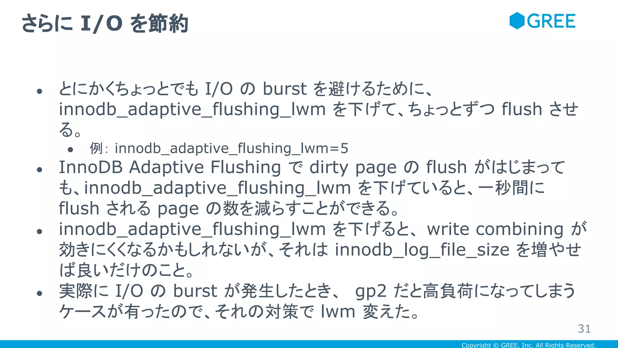 Copyright © GREE, Inc. All Rights Reserved.
● とにかくちょっとでも I/O の burst を避けるために、
innodb_adaptive_flushing_lwm を下げて、ちょっとずつ flush させ
る。
● 例： innodb_adaptive_flushing_lwm=5
● InnoDB Adaptive Flushing で dirty page の flush がはじまって
も、innodb_adaptive_flushing_lwm を下げていると、一秒間に
flush される page の数を減らすことができる。
● innodb_adaptive_flushing_lwm を下げると、 write combining が
効きにくくなるかもしれないが、それは innodb_log_file_size を増やせ
ば良いだけのこと。
● 実際に I/O の burst が発生したとき、 gp2 だと高負荷になってしまう
ケースが有ったので、それの対策で lwm 変えた。
さらに I/O を節約
31
 
