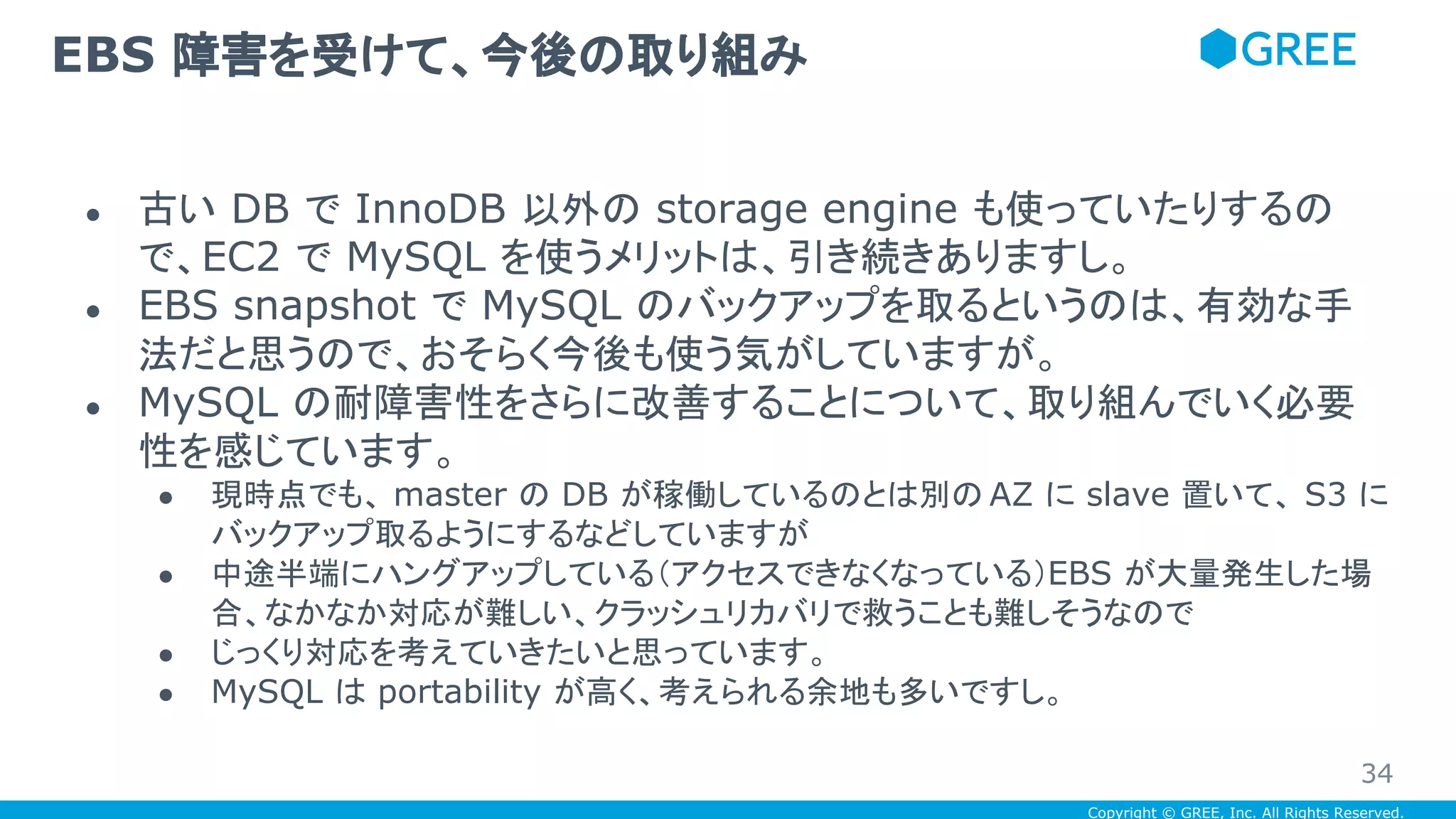 Copyright © GREE, Inc. All Rights Reserved.
● 古い DB で InnoDB 以外の storage engine も使っていたりするの
で、EC2 で MySQL を使うメリットは、引き続きありますし。
● EBS snapshot で MySQL のバックアップを取るというのは、有効な手
法だと思うので、おそらく今後も使う気がしていますが。
● MySQL の耐障害性をさらに改善することについて、取り組んでいく必要
性を感じています。
● 現時点でも、 master の DB が稼働しているのとは別の AZ に slave 置いて、 S3 に
バックアップ取るようにするなどしていますが
● 中途半端にハングアップしている（アクセスできなくなっている）EBS が大量発生した場
合、なかなか対応が難しい、クラッシュリカバリで救うことも難しそうなので
● じっくり対応を考えていきたいと思っています。
● MySQL は portability が高く、考えられる余地も多いですし。
EBS 障害を受けて、今後の取り組み
34
 