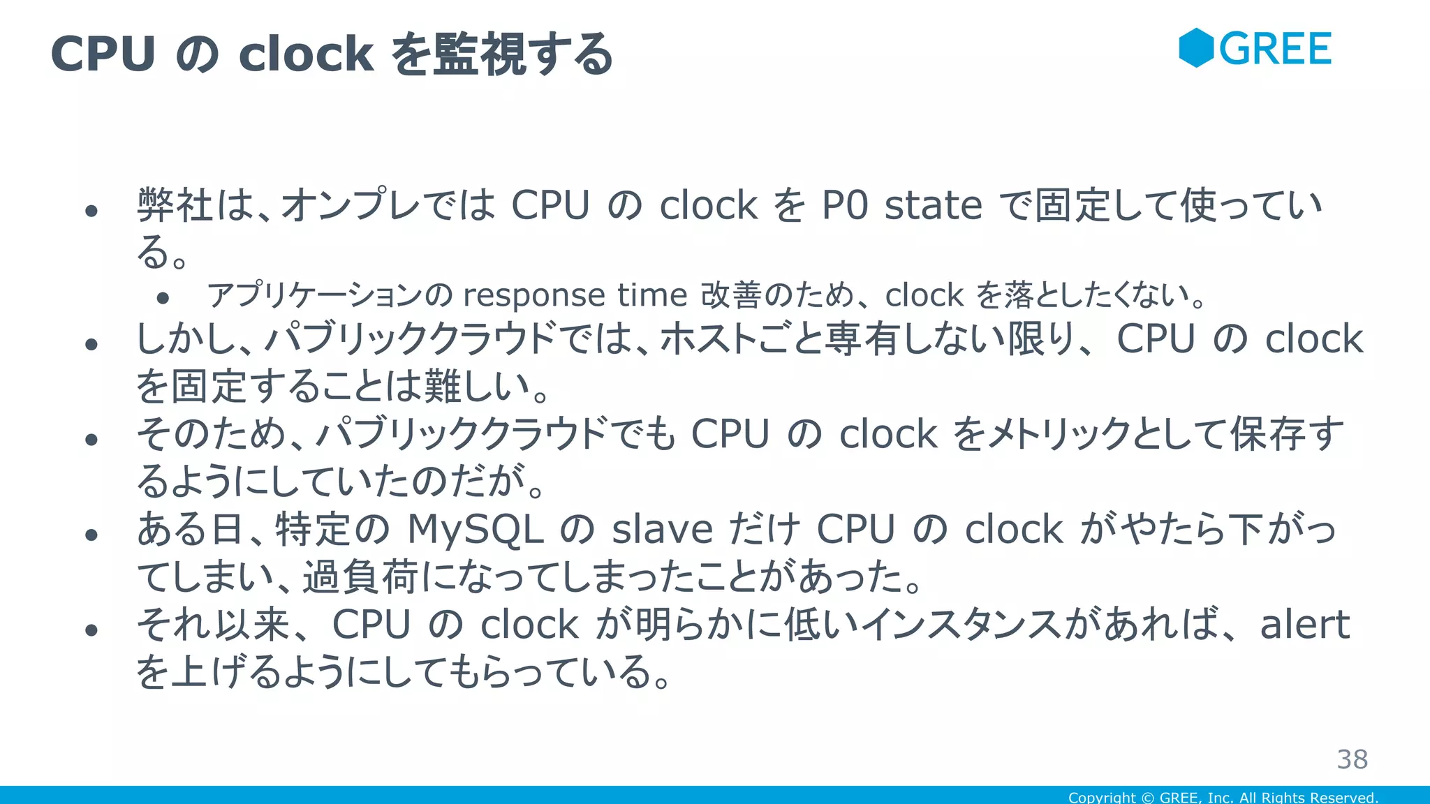 Copyright © GREE, Inc. All Rights Reserved.
● 弊社は、オンプレでは CPU の clock を P0 state で固定して使ってい
る。
● アプリケーションの response time 改善のため、 clock を落としたくない。
● しかし、パブリッククラウドでは、ホストごと専有しない限り、 CPU の clock
を固定することは難しい。
● そのため、パブリッククラウドでも CPU の clock をメトリックとして保存す
るようにしていたのだが。
● ある日、特定の MySQL の slave だけ CPU の clock がやたら下がっ
てしまい、過負荷になってしまったことがあった。
● それ以来、 CPU の clock が明らかに低いインスタンスがあれば、 alert
を上げるようにしてもらっている。
CPU の clock を監視する
38
 