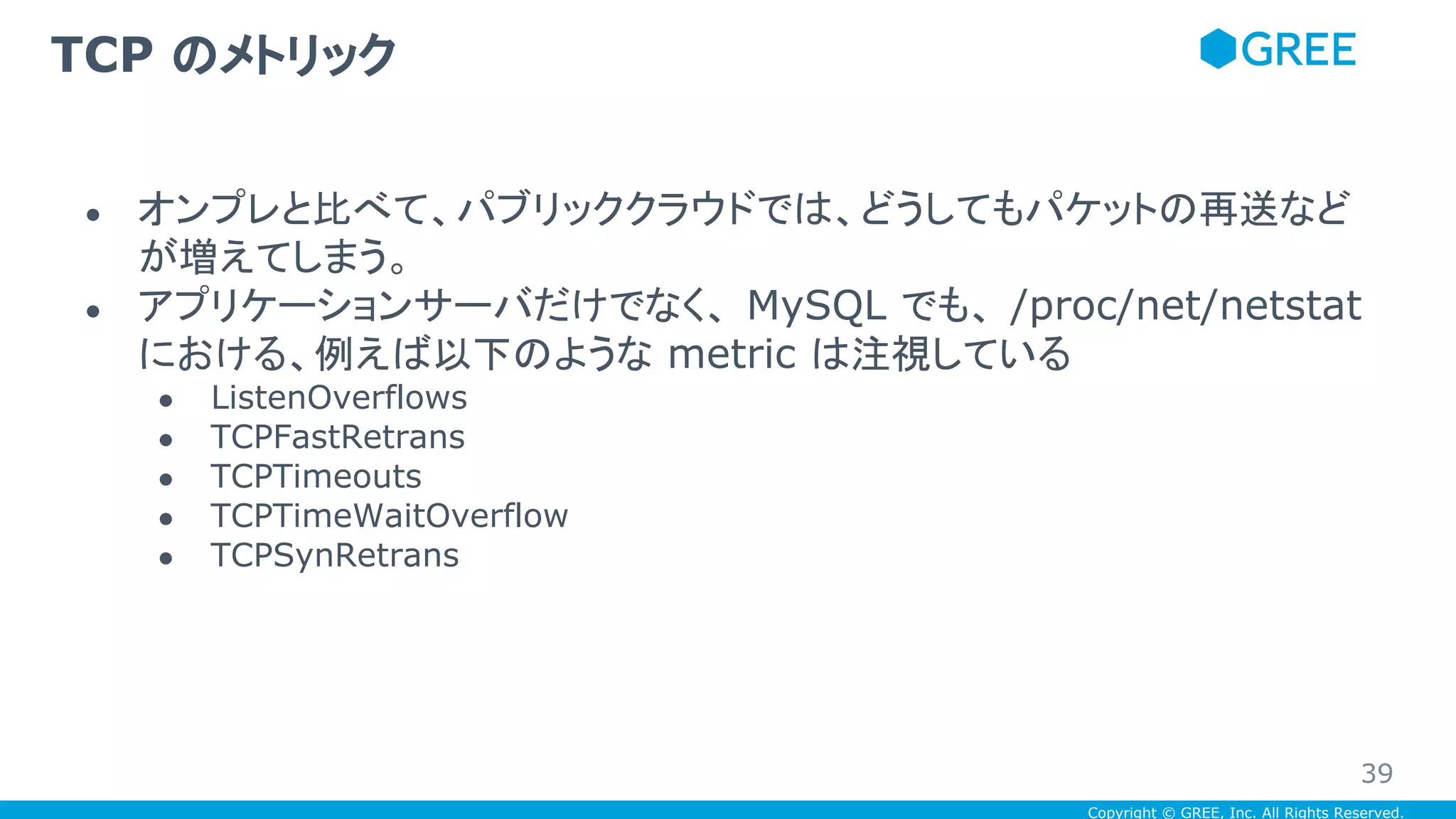 Copyright © GREE, Inc. All Rights Reserved.
● オンプレと比べて、パブリッククラウドでは、どうしてもパケットの再送など
が増えてしまう。
● アプリケーションサーバだけでなく、 MySQL でも、 /proc/net/netstat
における、例えば以下のような metric は注視している
● ListenOverflows
● TCPFastRetrans
● TCPTimeouts
● TCPTimeWaitOverflow
● TCPSynRetrans
TCP のメトリック
39
 