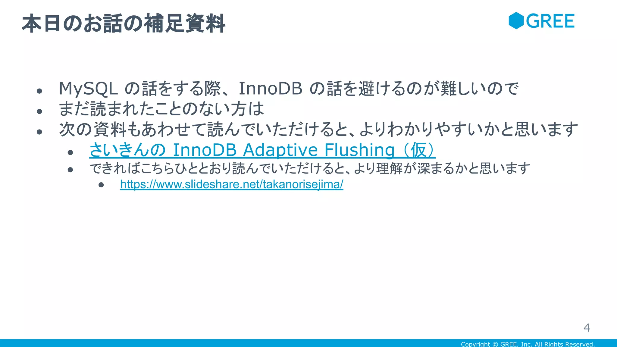 Copyright © GREE, Inc. All Rights Reserved.
● MySQL の話をする際、 InnoDB の話を避けるのが難しいので
● まだ読まれたことのない方は
● 次の資料もあわせて読んでいただけると、よりわかりやすいかと思います
● さいきんの InnoDB Adaptive Flushing （仮）
● できればこちらひととおり読んでいただけると、より理解が深まるかと思います
● https://www.slideshare.net/takanorisejima/
本日のお話の補足資料
4
 