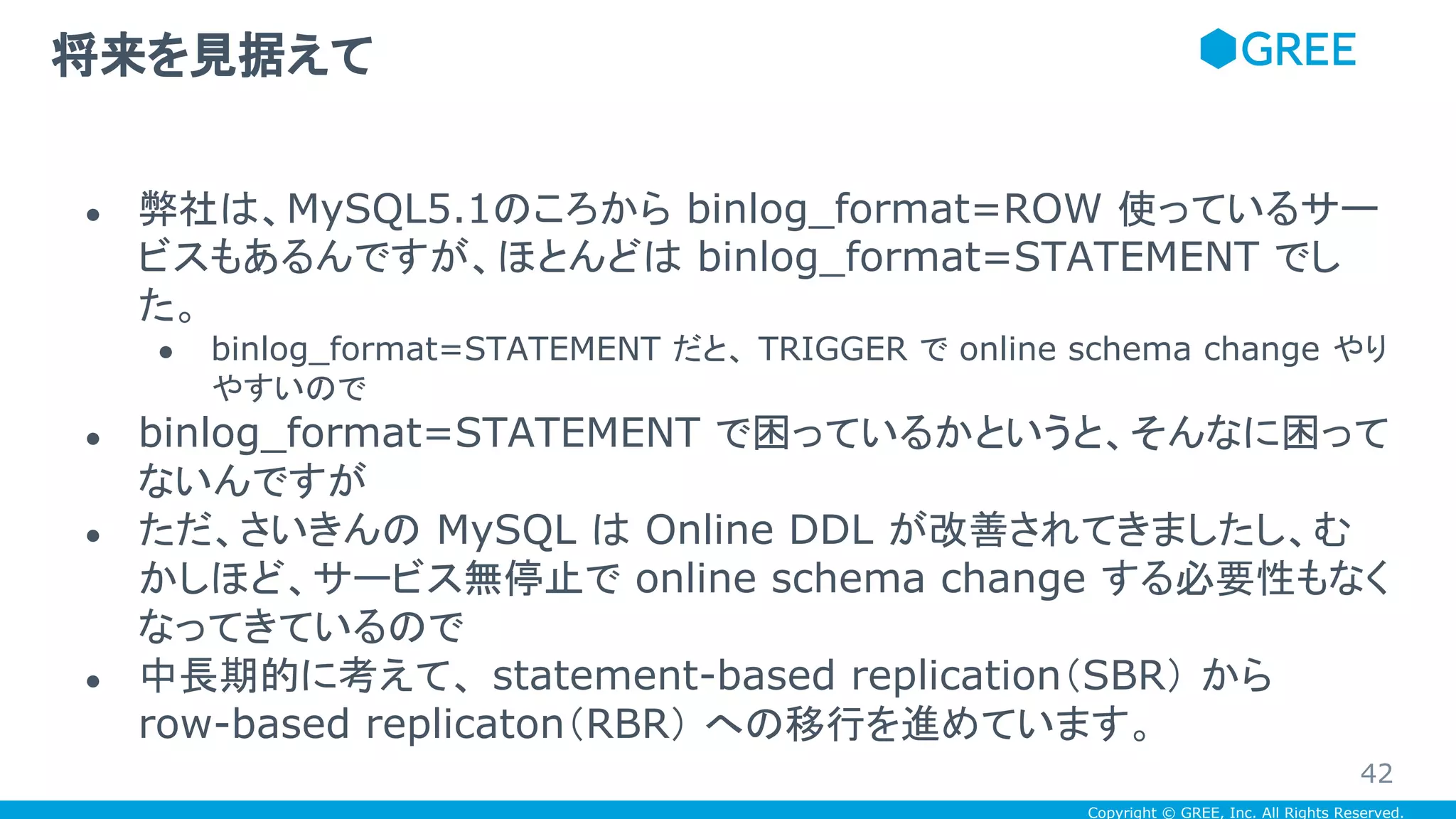 Copyright © GREE, Inc. All Rights Reserved.
● 弊社は、MySQL5.1のころから binlog_format=ROW 使っているサー
ビスもあるんですが、ほとんどは binlog_format=STATEMENT でし
た。
● binlog_format=STATEMENT だと、 TRIGGER で online schema change やり
やすいので
● binlog_format=STATEMENT で困っているかというと、そんなに困って
ないんですが
● ただ、さいきんの MySQL は Online DDL が改善されてきましたし、む
かしほど、サービス無停止で online schema change する必要性もなく
なってきているので
● 中長期的に考えて、 statement-based replication（SBR） から
row-based replicaton（RBR） への移行を進めています。
将来を見据えて
42
 