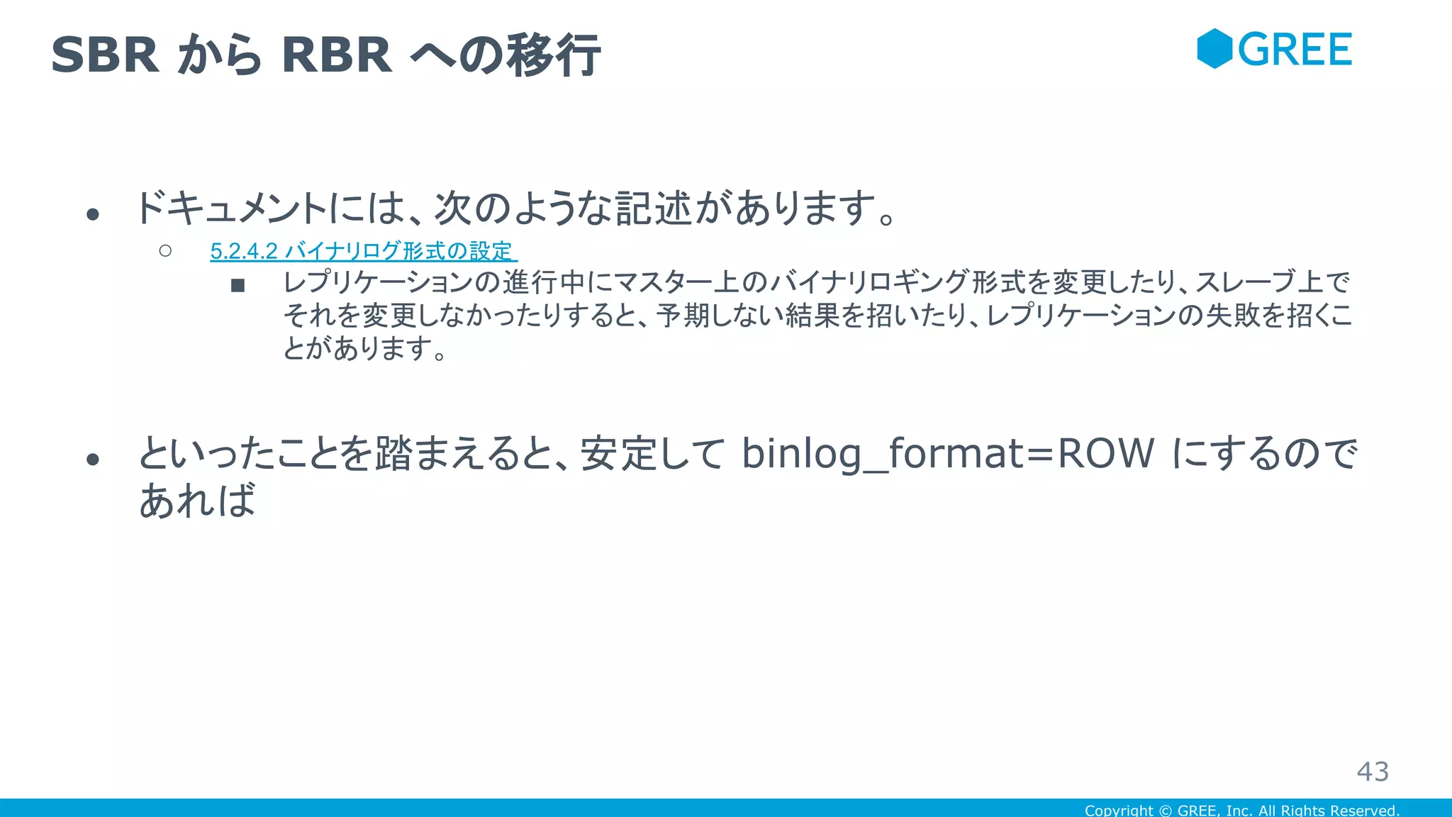 Copyright © GREE, Inc. All Rights Reserved.
● ドキュメントには、次のような記述があります。
○ 5.2.4.2 バイナリログ形式の設定
■ レプリケーションの進行中にマスター上のバイナリロギング形式を変更したり、スレーブ上で
それを変更しなかったりすると、予期しない結果を招いたり、レプリケーションの失敗を招くこ
とがあります。
● といったことを踏まえると、安定して binlog_format=ROW にするので
あれば
SBR から RBR への移行
43
 