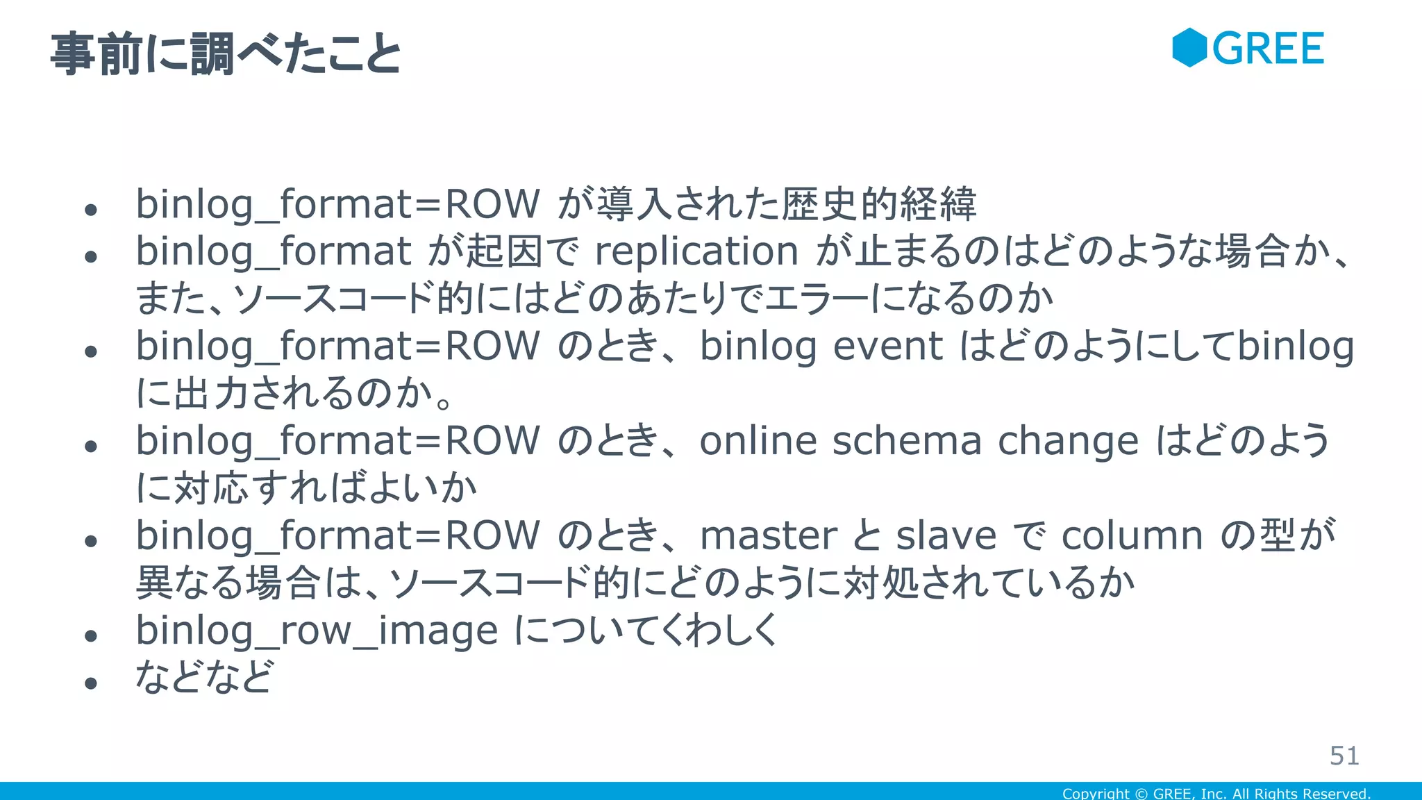 Copyright © GREE, Inc. All Rights Reserved.
● binlog_format=ROW が導入された歴史的経緯
● binlog_format が起因で replication が止まるのはどのような場合か、
また、ソースコード的にはどのあたりでエラーになるのか
● binlog_format=ROW のとき、 binlog event はどのようにしてbinlog
に出力されるのか。
● binlog_format=ROW のとき、 online schema change はどのよう
に対応すればよいか
● binlog_format=ROW のとき、 master と slave で column の型が
異なる場合は、ソースコード的にどのように対処されているか
● binlog_row_image についてくわしく
● などなど
事前に調べたこと
51
 