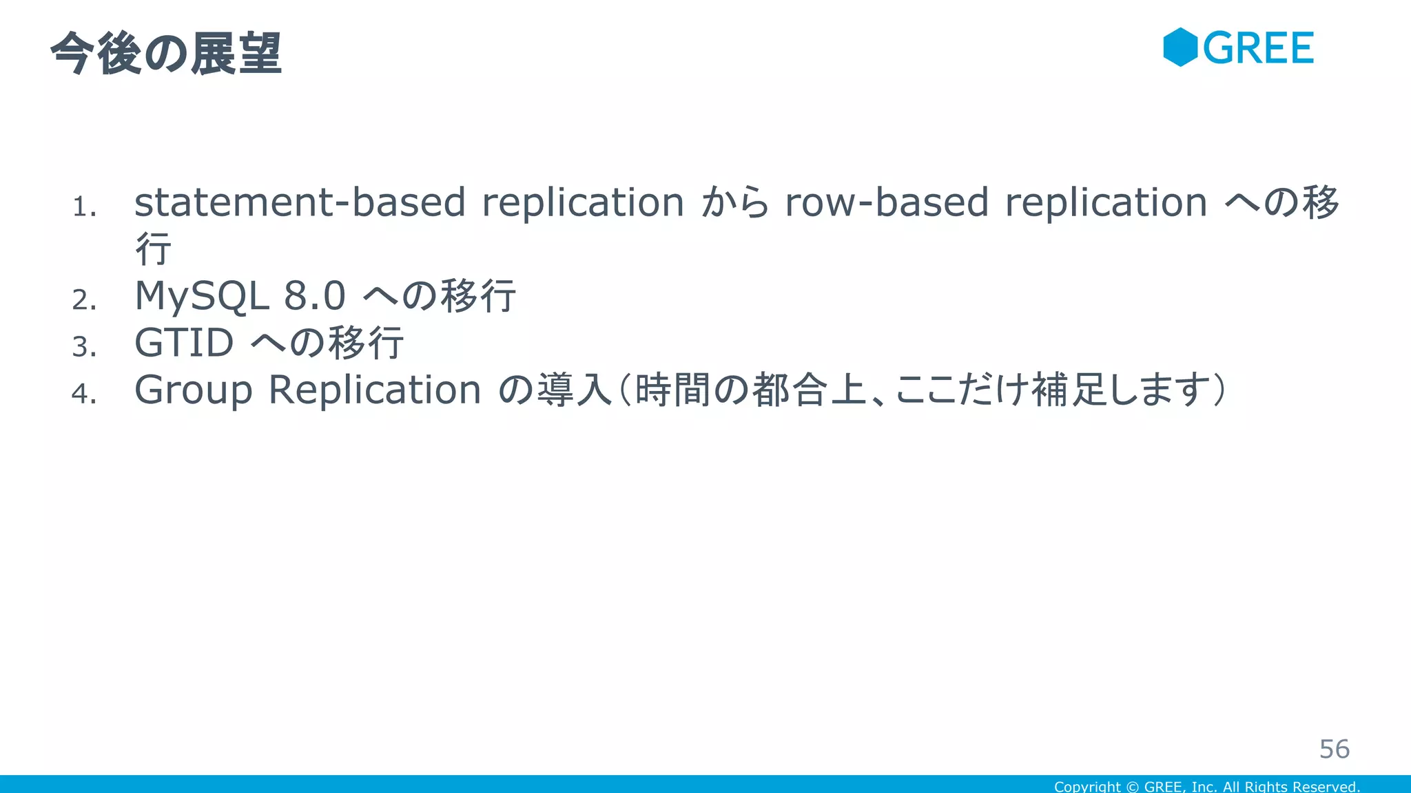 Copyright © GREE, Inc. All Rights Reserved.
1. statement-based replication から row-based replication への移
行
2. MySQL 8.0 への移行
3. GTID への移行
4. Group Replication の導入（時間の都合上、ここだけ補足します）
今後の展望
56
 