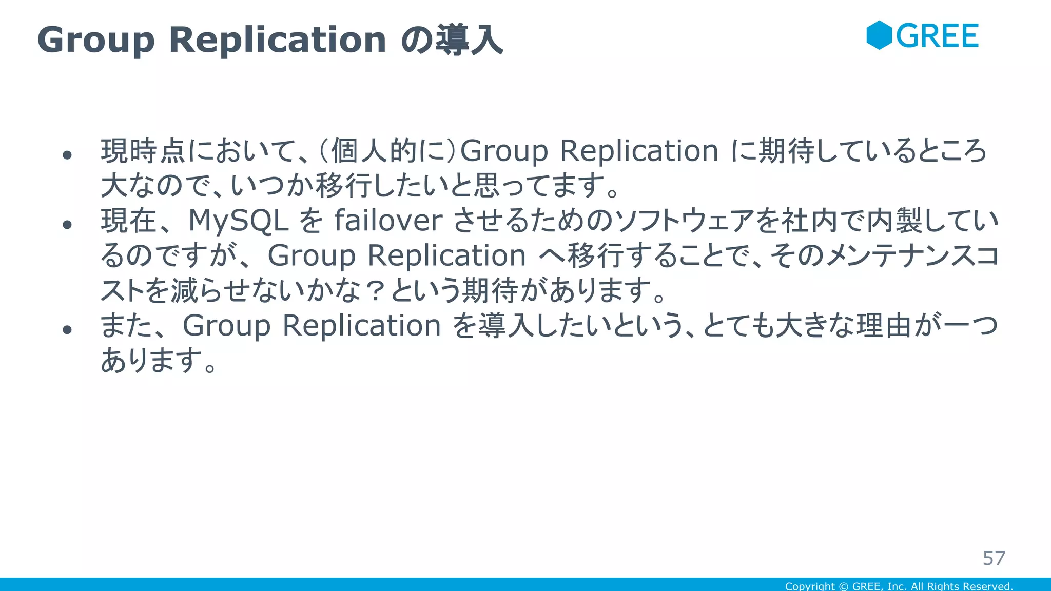Copyright © GREE, Inc. All Rights Reserved.
● 現時点において、（個人的に）Group Replication に期待しているところ
大なので、いつか移行したいと思ってます。
● 現在、 MySQL を failover させるためのソフトウェアを社内で内製してい
るのですが、 Group Replication へ移行することで、そのメンテナンスコ
ストを減らせないかな？という期待があります。
● また、 Group Replication を導入したいという、とても大きな理由が一つ
あります。
Group Replication の導入
57
 