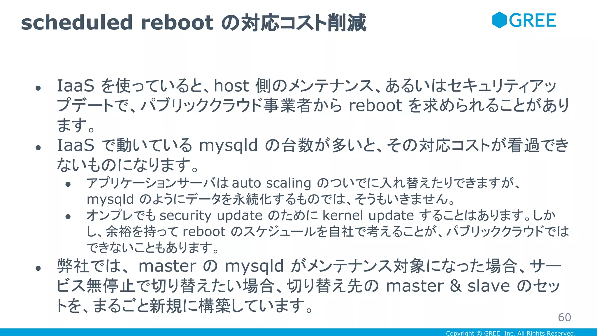 Copyright © GREE, Inc. All Rights Reserved.
● IaaS を使っていると、host 側のメンテナンス、あるいはセキュリティアッ
プデートで、パブリッククラウド事業者から reboot を求められることがあり
ます。
● IaaS で動いている mysqld の台数が多いと、その対応コストが看過でき
ないものになります。
● アプリケーションサーバは auto scaling のついでに入れ替えたりできますが、
mysqld のようにデータを永続化するものでは、そうもいきません。
● オンプレでも security update のために kernel update することはあります。しか
し、余裕を持って reboot のスケジュールを自社で考えることが、パブリッククラウドでは
できないこともあります。
● 弊社では、 master の mysqld がメンテナンス対象になった場合、サー
ビス無停止で切り替えたい場合、切り替え先の master & slave のセッ
トを、まるごと新規に構築しています。
scheduled reboot の対応コスト削減
60
 