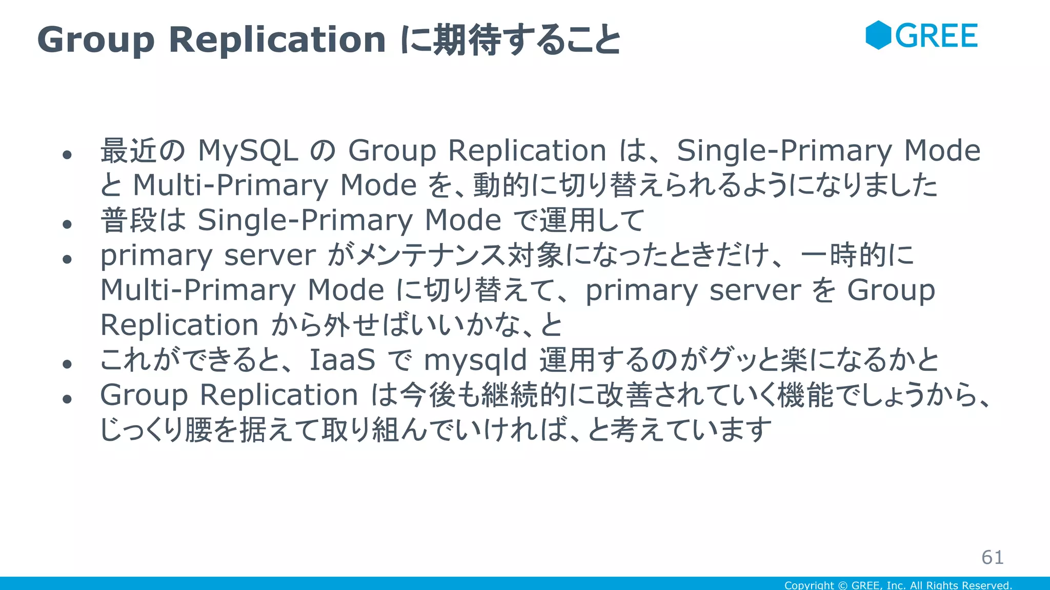 Copyright © GREE, Inc. All Rights Reserved.
● 最近の MySQL の Group Replication は、 Single-Primary Mode
と Multi-Primary Mode を、動的に切り替えられるようになりました
● 普段は Single-Primary Mode で運用して
● primary server がメンテナンス対象になったときだけ、 一時的に
Multi-Primary Mode に切り替えて、 primary server を Group
Replication から外せばいいかな、と
● これができると、 IaaS で mysqld 運用するのがグッと楽になるかと
● Group Replication は今後も継続的に改善されていく機能でしょうから、
じっくり腰を据えて取り組んでいければ、と考えています
Group Replication に期待すること
61
 