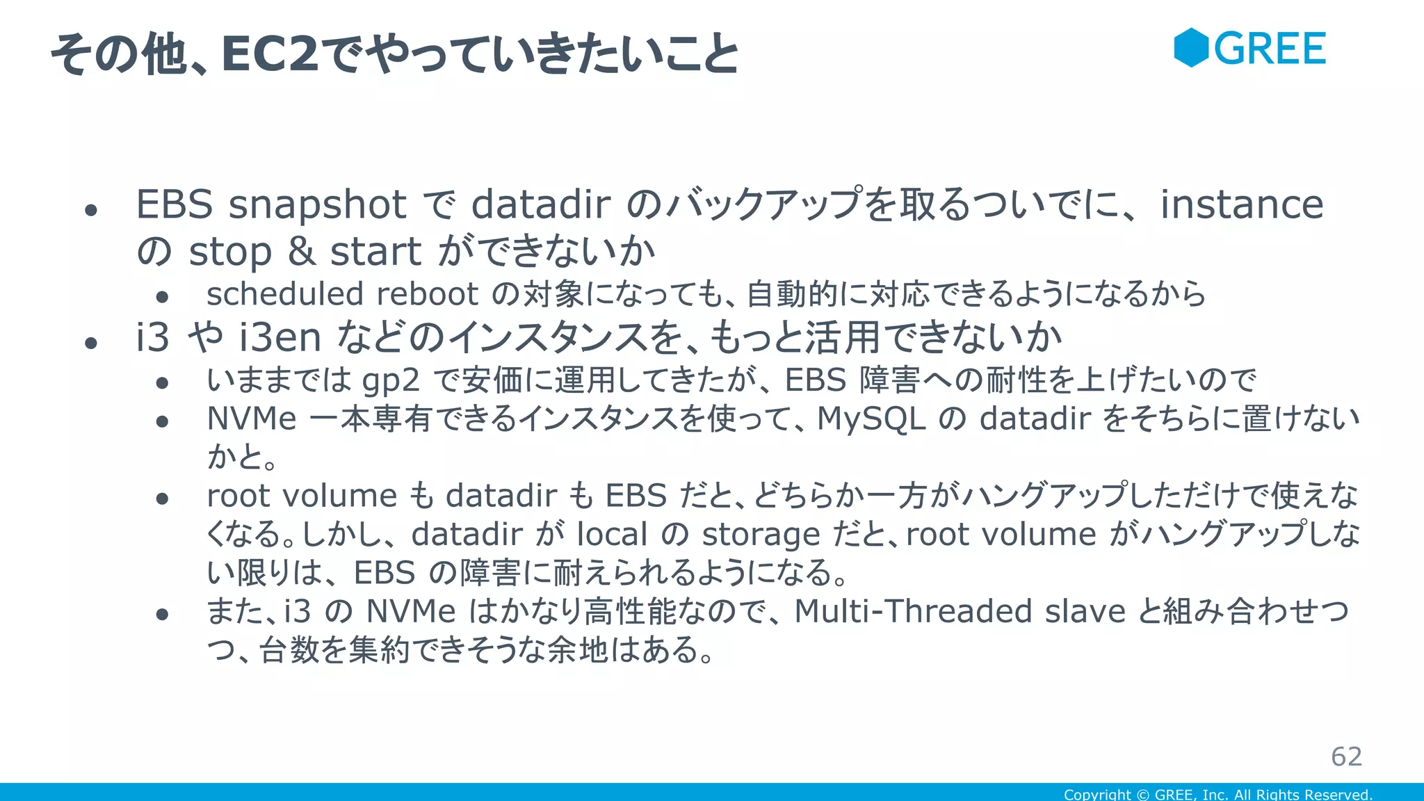 Copyright © GREE, Inc. All Rights Reserved.
● EBS snapshot で datadir のバックアップを取るついでに、 instance
の stop & start ができないか
● scheduled reboot の対象になっても、自動的に対応できるようになるから
● i3 や i3en などのインスタンスを、もっと活用できないか
● いままでは gp2 で安価に運用してきたが、 EBS 障害への耐性を上げたいので
● NVMe 一本専有できるインスタンスを使って、MySQL の datadir をそちらに置けない
かと。
● root volume も datadir も EBS だと、どちらか一方がハングアップしただけで使えな
くなる。しかし、 datadir が local の storage だと、root volume がハングアップしな
い限りは、 EBS の障害に耐えられるようになる。
● また、i3 の NVMe はかなり高性能なので、 Multi-Threaded slave と組み合わせつ
つ、台数を集約できそうな余地はある。
その他、EC2でやっていきたいこと
62
 