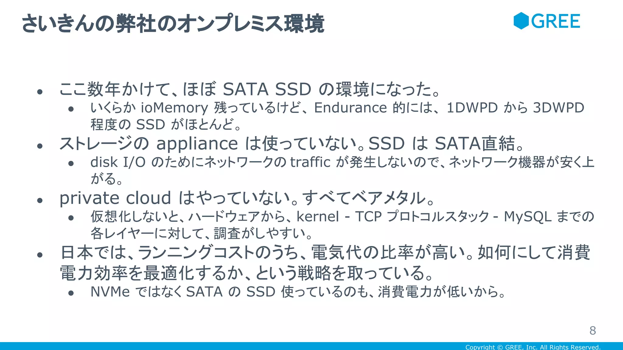 Copyright © GREE, Inc. All Rights Reserved.
● ここ数年かけて、ほぼ SATA SSD の環境になった。
● いくらか ioMemory 残っているけど、 Endurance 的には、 1DWPD から 3DWPD
程度の SSD がほとんど。
● ストレージの appliance は使っていない。SSD は SATA直結。
● disk I/O のためにネットワークの traffic が発生しないので、ネットワーク機器が安く上
がる。
● private cloud はやっていない。すべてベアメタル。
● 仮想化しないと、ハードウェアから、kernel - TCP プロトコルスタック - MySQL までの
各レイヤーに対して、調査がしやすい。
● 日本では、ランニングコストのうち、電気代の比率が高い。如何にして消費
電力効率を最適化するか、という戦略を取っている。
● NVMe ではなく SATA の SSD 使っているのも、消費電力が低いから。
さいきんの弊社のオンプレミス環境
8
 