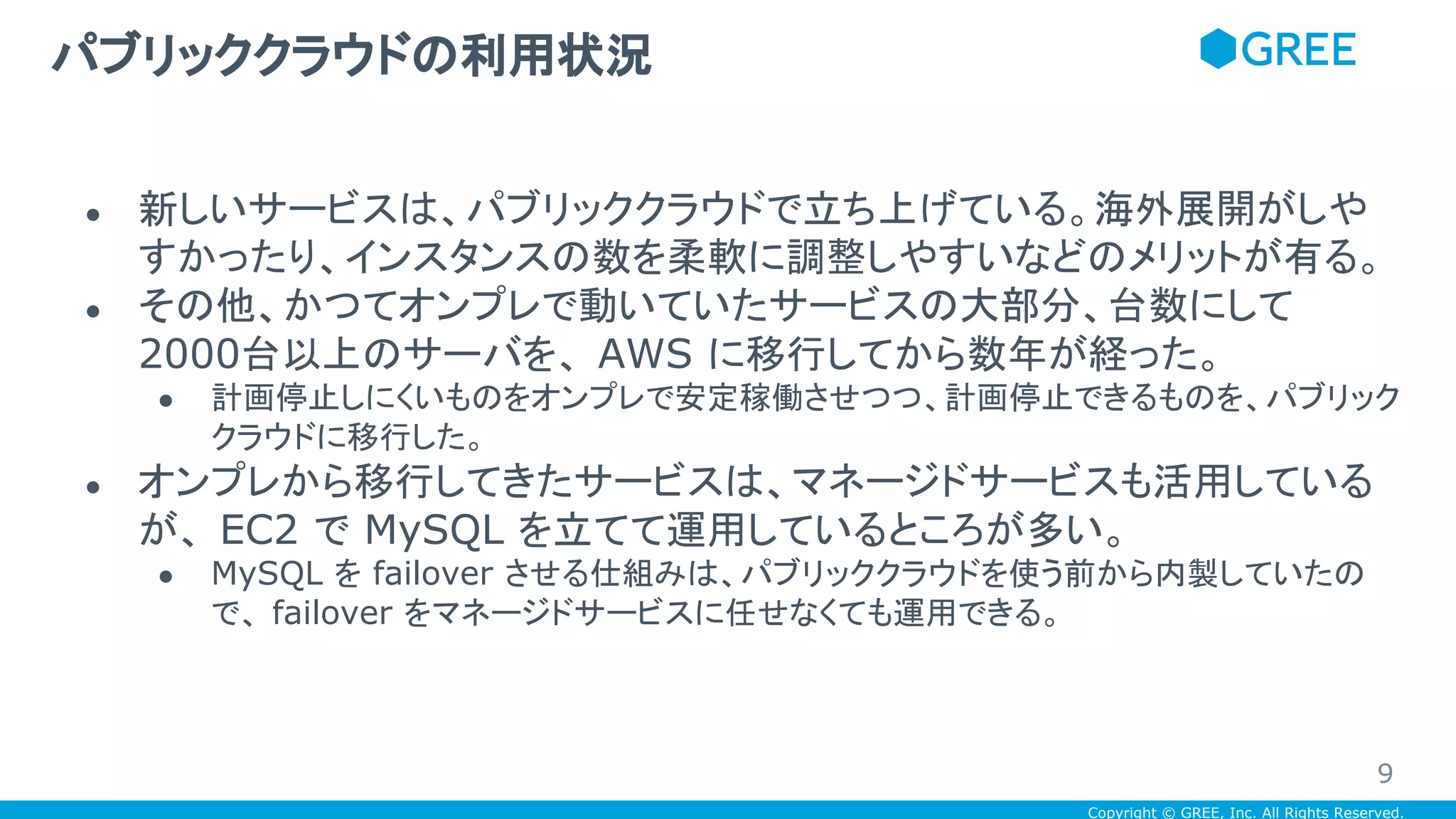 Copyright © GREE, Inc. All Rights Reserved.
● 新しいサービスは、パブリッククラウドで立ち上げている。海外展開がしや
すかったり、インスタンスの数を柔軟に調整しやすいなどのメリットが有る。
● その他、かつてオンプレで動いていたサービスの大部分、台数にして
2000台以上のサーバを、 AWS に移行してから数年が経った。
● 計画停止しにくいものをオンプレで安定稼働させつつ、計画停止できるものを、パブリック
クラウドに移行した。
● オンプレから移行してきたサービスは、マネージドサービスも活用している
が、 EC2 で MySQL を立てて運用しているところが多い。
● MySQL を failover させる仕組みは、パブリッククラウドを使う前から内製していたの
で、 failover をマネージドサービスに任せなくても運用できる。
パブリッククラウドの利用状況
9
 