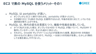 Copyright © GREE, Inc. All Rights Reserved.
● MySQL は portability が高い。
● オンプレから EC2 に移行できたのも、 portability が高かったから。
● 引き続き EC2 でも素の MySQL を運用するならば、今後の状況に応じて、いろいろな
選択肢を残すことができる。
● MySQL は、時代の変化を見据えつつ、機能や性能を改善している。
● かつて私が入社した頃は、オンプレではHDD で MySQL が動いていて、 MyISAM で
動作しているサーバが、今よりも遥かに多かった。
● それから、 InnoDB やレプリケーションなどが改善された結果、最近のHW の性能を
活かせるように進化してきたので、MySQL 一台あたりの性能が改善し、むかしより集約
して台数を減らしやすくなった。
EC2 で素の MySQL を使うメリット・その１
13
 