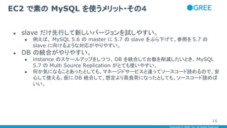 Copyright © GREE, Inc. All Rights Reserved.
● slave だけ先行して新しいバージョンを試しやすい。
● 例えば、 MySQL 5.6 の master に 5.7 の slave をぶら下げて、参照を 5.7 の
slave に向けるような対応がやりやすい。
● DB の統合がやりやすい。
● instance のスケールアップをしつつ、 DB を統合して台数を削減したいとき、MySQL
5.7 の Multi Source Replication がとても使いやすい。
● 何か気になることあったとしても、マネージドサービスと違ってソースコード読めるので、安
心して使える。仮に DB 統合して、想定より高負荷になったとしても、ソースコード読めば
いい。
EC2 で素の MySQL を使うメリット・その４
16
 
