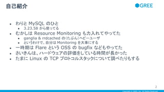 Copyright © GREE, Inc. All Rights Reserved.
自己紹介
● わりと MySQL のひと
● 3.23.58 から使ってる
● むかしは Resource Monitoring も力入れてやってた
● ganglia & rrdcached の（たぶん）ヘビーユーザ
● というわけで、自分は Monitoring を大事にする
● 一時期は Flare という OSS の bugfix などもやってた
● さいきんは、ハードウェアの評価をしている時間が長かった
● たまに Linux の TCP プロトコルスタックについて調べたりもする
2
 