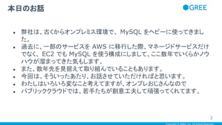 Copyright © GREE, Inc. All Rights Reserved.
● 弊社は、古くからオンプレミス環境で、 MySQL をヘビーに使ってきまし
た。
● 過去に、一部のサービスを AWS に移行した際、マネージドサービスだけ
でなく、 EC2 でも MySQL を使う構成にしまして、ここ数年でいくらかノウ
ハウが溜まってきた気もします。
● また、数年先を見据えて取り組んでいることもあります。
● 今回は、そういったあたり、お話させていただければと思います。
● わたしはいろいろ変なこと考えてますが、オンプレおじさんなので
● パブリッククラウドでは、若手たちが創意工夫して頑張ってくれてます。
本日のお話
3
 