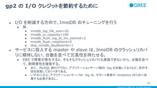 Copyright © GREE, Inc. All Rights Reserved.
● I/O を削減する方向で、InnoDB のチューニングを行う
● 例：
● innodb_log_file_size=1G
● innodb_io_capacity=100
● innodb_flush_log_at_trx_commit=2
● innodb_flush_neighbors=0
● skip_innodb_doublewrite=1
● サービスに投入する master や slave は、InnoDB のクラッシュリカバ
リに期待しない。台数を並べて冗長性を持たせる。
● EBS で障害が発生すると、そもそもクラッシュリカバリも実施できないから、台数を並べ
て、耐障害性を確保する。
● また、 MySQL 側だけでなく、アプリケーションサーバ側の log を収集しておくなど、別の手
段を担保しておくべきである。
● いずれにせよ、アプリケーションサーバの log は、サポート業務や Analytics のために収
集する必要があるし。
gp2 の I/O クレジットを節約するために
30
 
