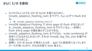 Copyright © GREE, Inc. All Rights Reserved.
● とにかくちょっとでも I/O の burst を避けるために、
innodb_adaptive_flushing_lwm を下げて、ちょっとずつ flush させ
る。
● 例： innodb_adaptive_flushing_lwm=5
● InnoDB Adaptive Flushing で dirty page の flush がはじまって
も、innodb_adaptive_flushing_lwm を下げていると、一秒間に
flush される page の数を減らすことができる。
● innodb_adaptive_flushing_lwm を下げると、 write combining が
効きにくくなるかもしれないが、それは innodb_log_file_size を増やせ
ば良いだけのこと。
● 実際に I/O の burst が発生したとき、 gp2 だと高負荷になってしまう
ケースが有ったので、それの対策で lwm 変えた。
さらに I/O を節約
31
 