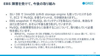 Copyright © GREE, Inc. All Rights Reserved.
● 古い DB で InnoDB 以外の storage engine も使っていたりするの
で、EC2 で MySQL を使うメリットは、引き続きありますし。
● EBS snapshot で MySQL のバックアップを取るというのは、有効な手
法だと思うので、おそらく今後も使う気がしていますが。
● MySQL の耐障害性をさらに改善することについて、取り組んでいく必要
性を感じています。
● 現時点でも、 master の DB が稼働しているのとは別の AZ に slave 置いて、 S3 に
バックアップ取るようにするなどしていますが
● 中途半端にハングアップしている（アクセスできなくなっている）EBS が大量発生した場
合、なかなか対応が難しい、クラッシュリカバリで救うことも難しそうなので
● じっくり対応を考えていきたいと思っています。
● MySQL は portability が高く、考えられる余地も多いですし。
EBS 障害を受けて、今後の取り組み
34
 