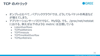 Copyright © GREE, Inc. All Rights Reserved.
● オンプレと比べて、パブリッククラウドでは、どうしてもパケットの再送など
が増えてしまう。
● アプリケーションサーバだけでなく、 MySQL でも、 /proc/net/netstat
における、例えば以下のような metric は注視している
● ListenOverflows
● TCPFastRetrans
● TCPTimeouts
● TCPTimeWaitOverflow
● TCPSynRetrans
TCP のメトリック
39
 