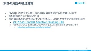 Copyright © GREE, Inc. All Rights Reserved.
● MySQL の話をする際、 InnoDB の話を避けるのが難しいので
● まだ読まれたことのない方は
● 次の資料もあわせて読んでいただけると、よりわかりやすいかと思います
● さいきんの InnoDB Adaptive Flushing （仮）
● できればこちらひととおり読んでいただけると、より理解が深まるかと思います
● https://www.slideshare.net/takanorisejima/
本日のお話の補足資料
4
 