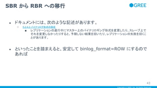 Copyright © GREE, Inc. All Rights Reserved.
● ドキュメントには、次のような記述があります。
○ 5.2.4.2 バイナリログ形式の設定
■ レプリケーションの進行中にマスター上のバイナリロギング形式を変更したり、スレーブ上で
それを変更しなかったりすると、予期しない結果を招いたり、レプリケーションの失敗を招くこ
とがあります。
● といったことを踏まえると、安定して binlog_format=ROW にするので
あれば
SBR から RBR への移行
43
 