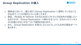 Copyright © GREE, Inc. All Rights Reserved.
● 現時点において、（個人的に）Group Replication に期待しているところ
大なので、いつか移行したいと思ってます。
● 現在、 MySQL を failover させるためのソフトウェアを社内で内製してい
るのですが、 Group Replication へ移行することで、そのメンテナンスコ
ストを減らせないかな？という期待があります。
● また、 Group Replication を導入したいという、とても大きな理由が一つ
あります。
Group Replication の導入
57
 
