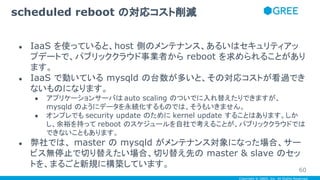 Copyright © GREE, Inc. All Rights Reserved.
● IaaS を使っていると、host 側のメンテナンス、あるいはセキュリティアッ
プデートで、パブリッククラウド事業者から reboot を求められることがあり
ます。
● IaaS で動いている mysqld の台数が多いと、その対応コストが看過でき
ないものになります。
● アプリケーションサーバは auto scaling のついでに入れ替えたりできますが、
mysqld のようにデータを永続化するものでは、そうもいきません。
● オンプレでも security update のために kernel update することはあります。しか
し、余裕を持って reboot のスケジュールを自社で考えることが、パブリッククラウドでは
できないこともあります。
● 弊社では、 master の mysqld がメンテナンス対象になった場合、サー
ビス無停止で切り替えたい場合、切り替え先の master & slave のセッ
トを、まるごと新規に構築しています。
scheduled reboot の対応コスト削減
60
 