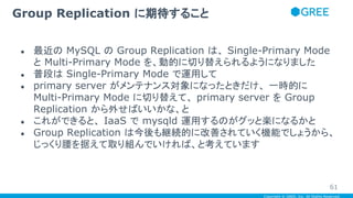 Copyright © GREE, Inc. All Rights Reserved.
● 最近の MySQL の Group Replication は、 Single-Primary Mode
と Multi-Primary Mode を、動的に切り替えられるようになりました
● 普段は Single-Primary Mode で運用して
● primary server がメンテナンス対象になったときだけ、 一時的に
Multi-Primary Mode に切り替えて、 primary server を Group
Replication から外せばいいかな、と
● これができると、 IaaS で mysqld 運用するのがグッと楽になるかと
● Group Replication は今後も継続的に改善されていく機能でしょうから、
じっくり腰を据えて取り組んでいければ、と考えています
Group Replication に期待すること
61
 