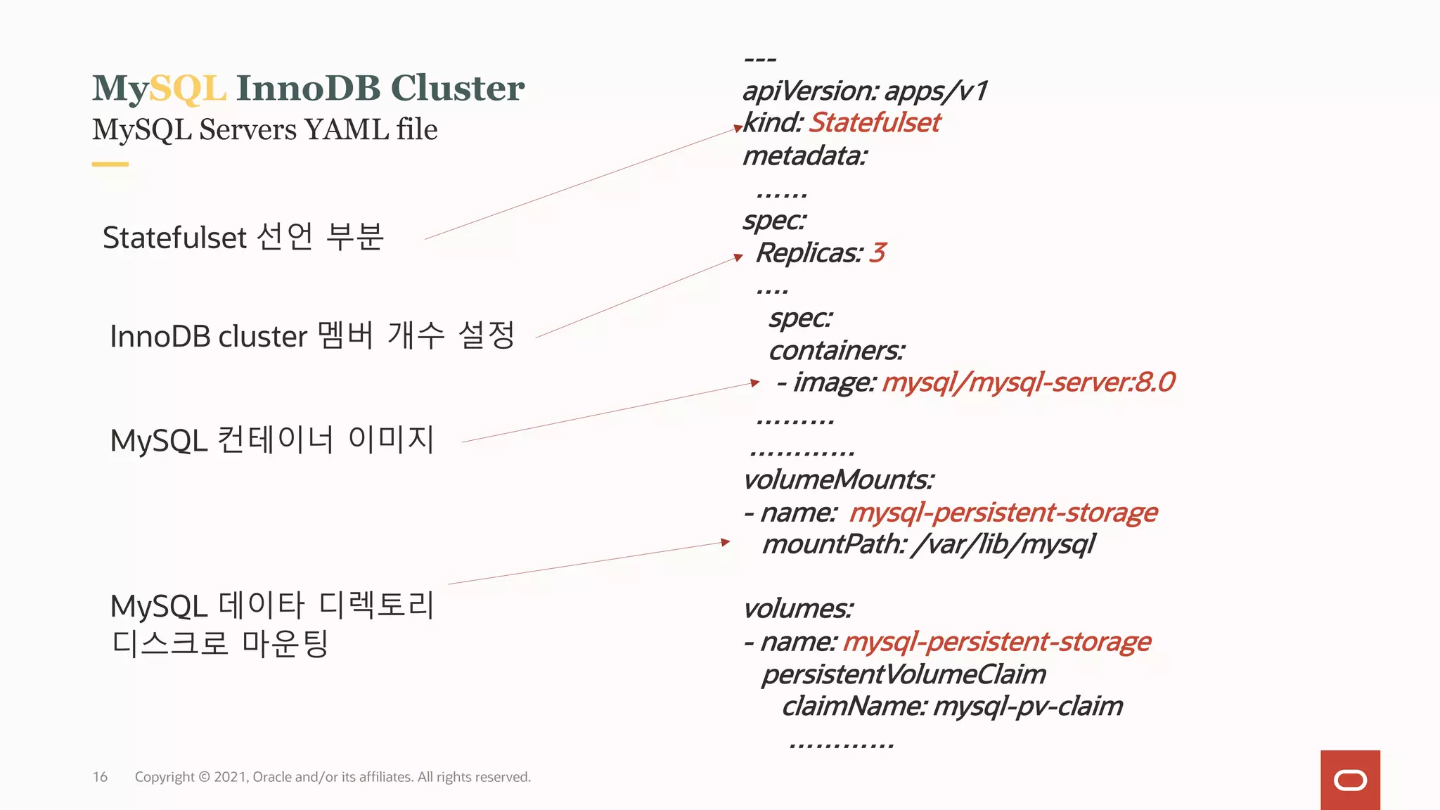 MySQL Servers YAML file
MySQL InnoDB Cluster
---
apiVersion: apps/v1
kind: Statefulset
metadata:
……
spec:
Replicas: 3
….
spec:
containers:
- image: mysql/mysql-server:8.0
………
…………
volumeMounts:
- name: mysql-persistent-storage
mountPath: /var/lib/mysql
volumes:
- name: mysql-persistent-storage
persistentVolumeClaim
claimName: mysql-pv-claim
…………
Statefulset 선언 부분
InnoDB cluster 멤버 개수 설정
MySQL 컨테이너 이미지
Copyright © 2021, Oracle and/or its affiliates. All rights reserved.
MySQL 데이타 디렉토리
디스크로 마운팅
16
 