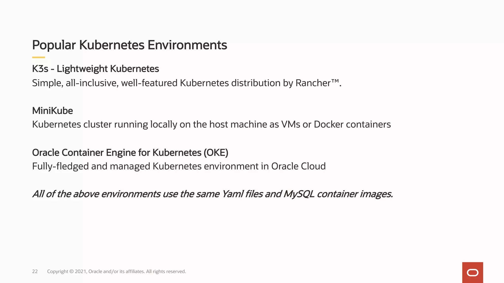 K3s - Lightweight Kubernetes
Simple, all-inclusive, well-featured Kubernetes distribution by Rancher™.
MiniKube
Kubernetes cluster running locally on the host machine as VMs or Docker containers
Oracle Container Engine for Kubernetes (OKE)
Fully-fledged and managed Kubernetes environment in Oracle Cloud
All of the above environments use the same Yaml files and MySQL container images.
Popular Kubernetes Environments
Copyright © 2021, Oracle and/or its affiliates. All rights reserved.
22
 