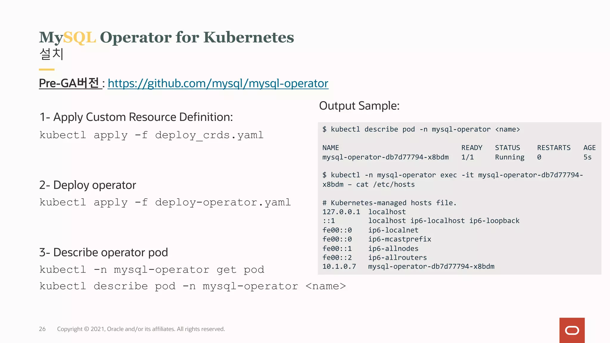 Copyright © 2021, Oracle and/or its affiliates. All rights reserved.
설치
MySQL Operator for Kubernetes
Pre-GA버전 : https://github.com/mysql/mysql-operator
1- Apply Custom Resource Definition:
kubectl apply -f deploy_crds.yaml
2- Deploy operator
kubectl apply -f deploy-operator.yaml
3- Describe operator pod
kubectl -n mysql-operator get pod
kubectl describe pod -n mysql-operator <name>
$ kubectl describe pod -n mysql-operator <name>
NAME READY STATUS RESTARTS AGE
mysql-operator-db7d77794-x8bdm 1/1 Running 0 5s
$ kubectl -n mysql-operator exec -it mysql-operator-db7d77794-
x8bdm – cat /etc/hosts
# Kubernetes-managed hosts file.
127.0.0.1 localhost
::1 localhost ip6-localhost ip6-loopback
fe00::0 ip6-localnet
fe00::0 ip6-mcastprefix
fe00::1 ip6-allnodes
fe00::2 ip6-allrouters
10.1.0.7 mysql-operator-db7d77794-x8bdm
Output Sample:
26
 