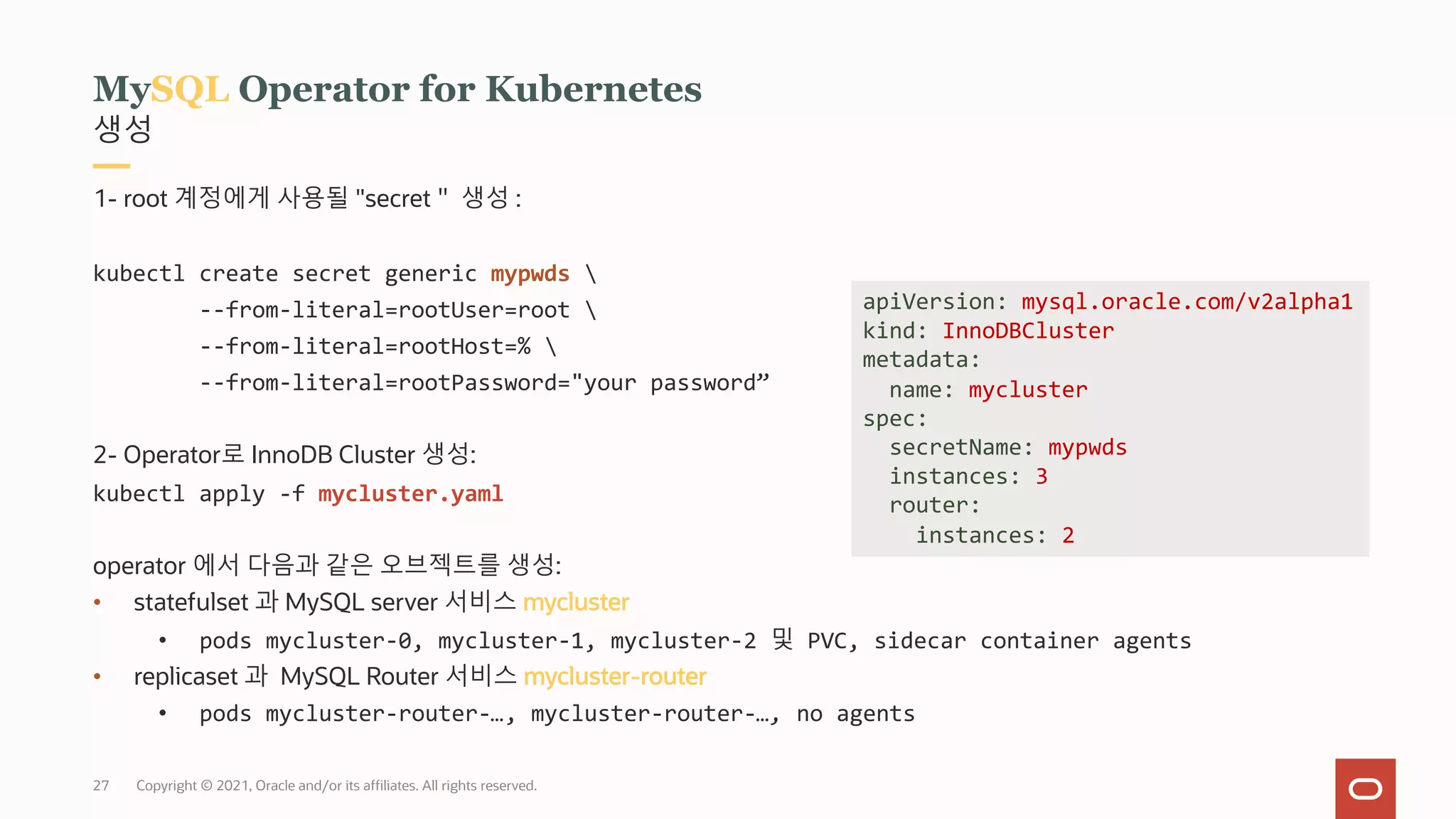 Copyright © 2021, Oracle and/or its affiliates. All rights reserved.
27
생성
MySQL Operator for Kubernetes
1- root 계정에게 사용될 "secret＂ 생성 :
kubectl create secret generic mypwds 
--from-literal=rootUser=root 
--from-literal=rootHost=% 
--from-literal=rootPassword="your password”
2- Operator로 InnoDB Cluster 생성:
kubectl apply -f mycluster.yaml
operator 에서 다음과 같은 오브젝트를 생성:
• statefulset 과 MySQL server 서비스 mycluster
• pods mycluster-0, mycluster-1, mycluster-2 및 PVC, sidecar container agents
• replicaset 과 MySQL Router 서비스 mycluster-router
• pods mycluster-router-…, mycluster-router-…, no agents
apiVersion: mysql.oracle.com/v2alpha1
kind: InnoDBCluster
metadata:
name: mycluster
spec:
secretName: mypwds
instances: 3
router:
instances: 2
 