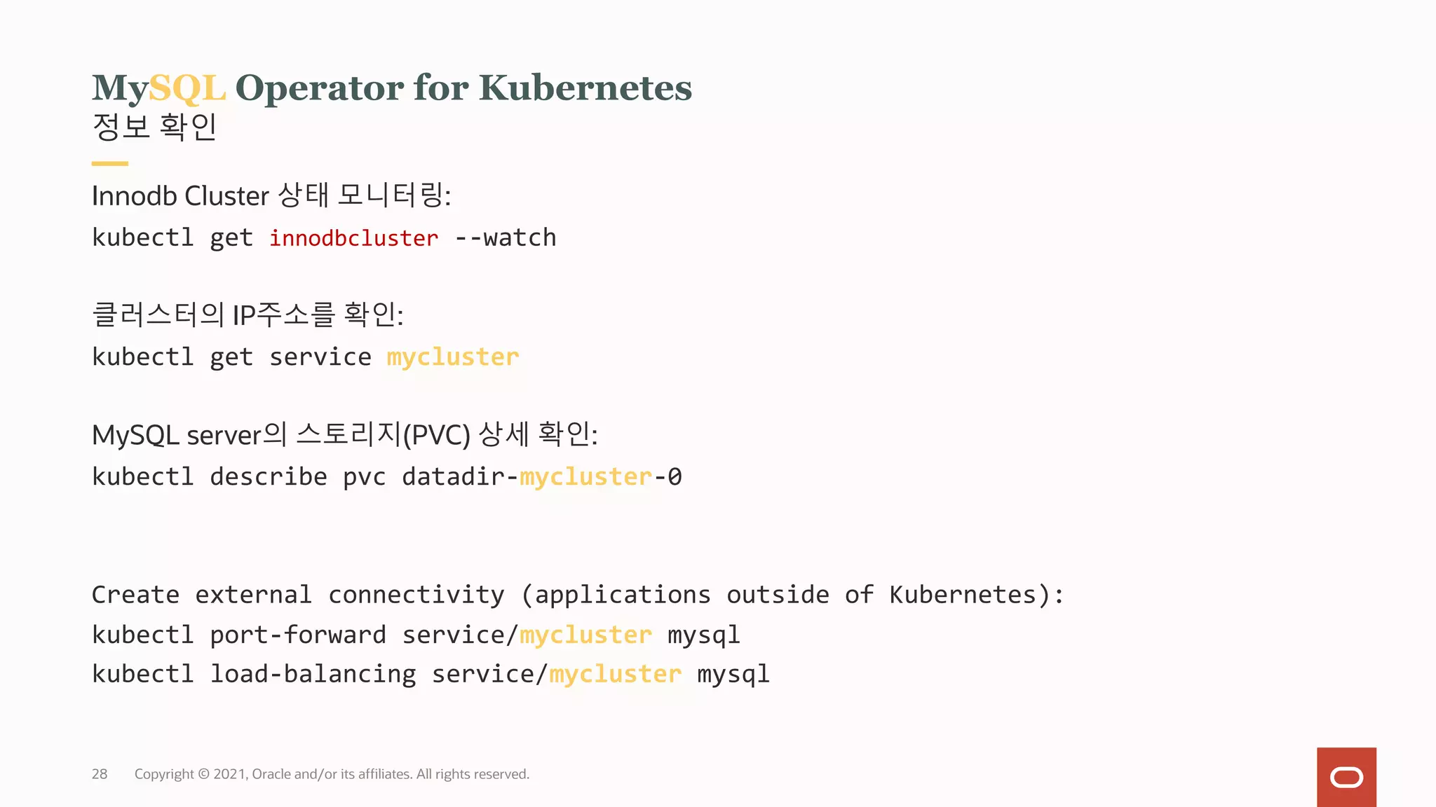 Copyright © 2021, Oracle and/or its affiliates. All rights reserved.
28
정보 확인
MySQL Operator for Kubernetes
Innodb Cluster 상태 모니터링:
kubectl get innodbcluster --watch
클러스터의 IP주소를 확인:
kubectl get service mycluster
MySQL server의 스토리지(PVC) 상세 확인:
kubectl describe pvc datadir-mycluster-0
Create external connectivity (applications outside of Kubernetes):
kubectl port-forward service/mycluster mysql
kubectl load-balancing service/mycluster mysql
 