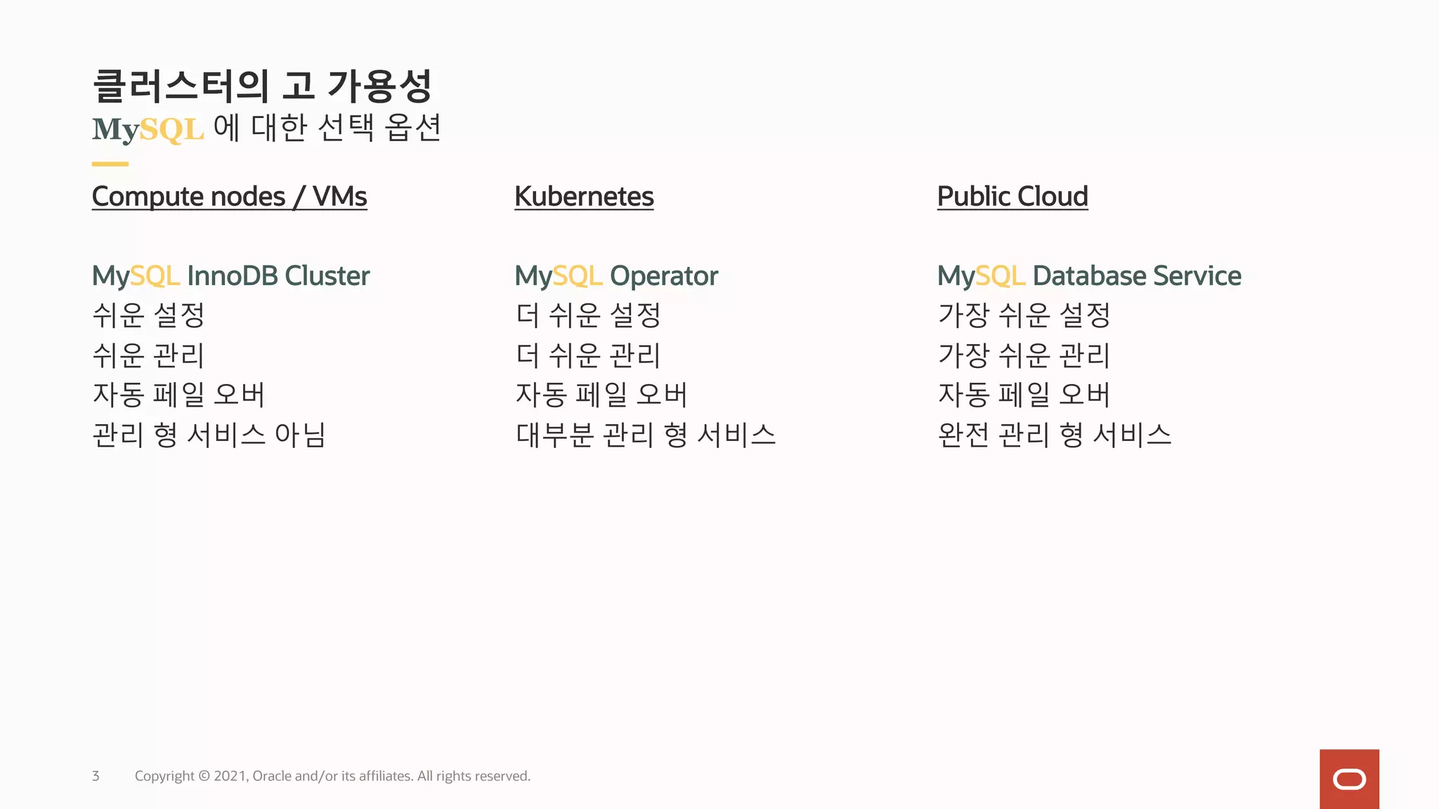 Copyright © 2021, Oracle and/or its affiliates. All rights reserved.
MySQL 에 대한 선택 옵션
클러스터의 고 가용성
Compute nodes / VMs
MySQL InnoDB Cluster
쉬운 설정
쉬운 관리
자동 페일 오버
관리 형 서비스 아님
Kubernetes
MySQL Operator
더 쉬운 설정
더 쉬운 관리
자동 페일 오버
대부분 관리 형 서비스
Public Cloud
MySQL Database Service
가장 쉬운 설정
가장 쉬운 관리
자동 페일 오버
완전 관리 형 서비스
3
 