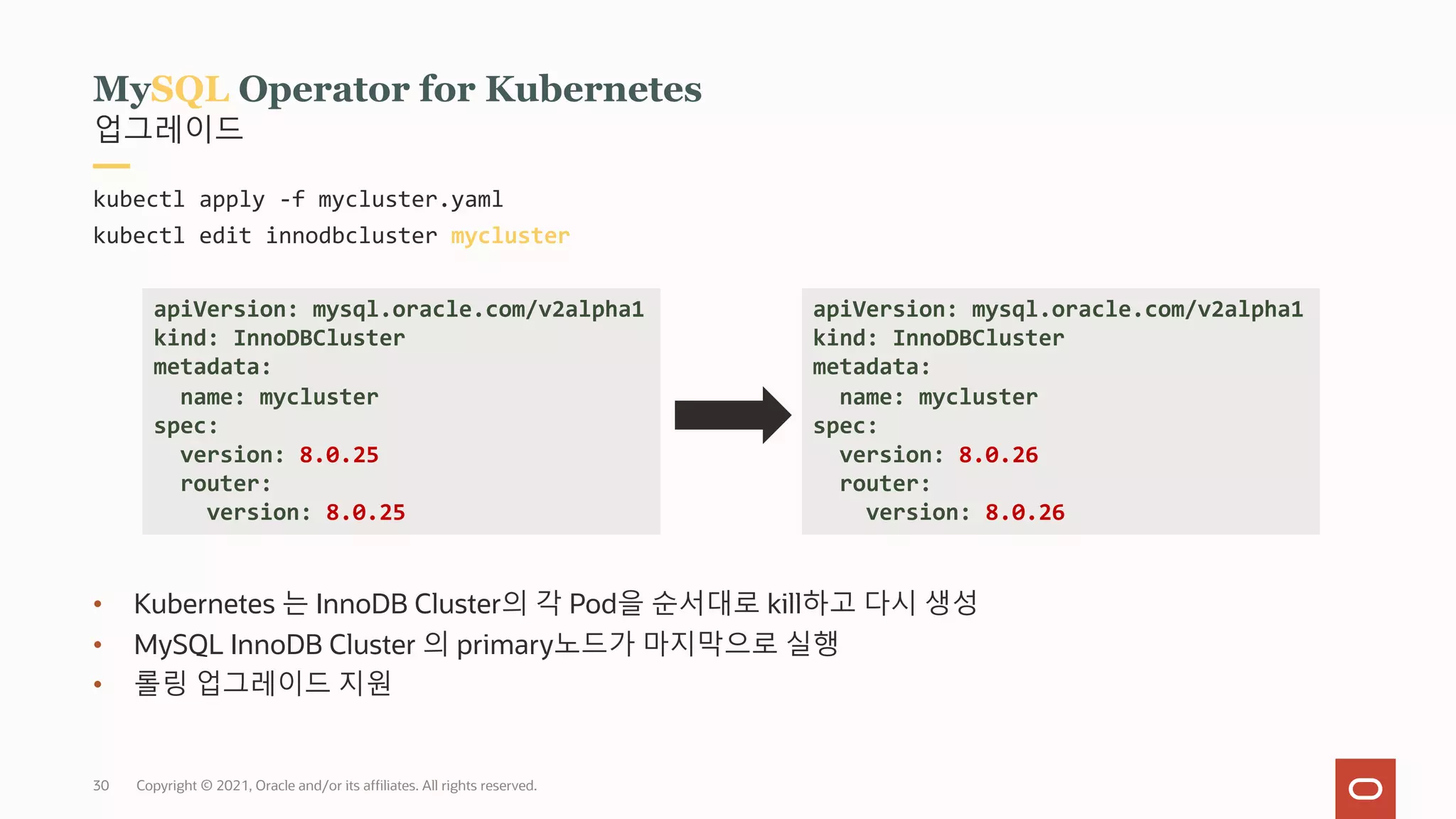 Copyright © 2021, Oracle and/or its affiliates. All rights reserved.
30
업그레이드
MySQL Operator for Kubernetes
kubectl apply -f mycluster.yaml
kubectl edit innodbcluster mycluster
• Kubernetes 는 InnoDB Cluster의 각 Pod을 순서대로 kill하고 다시 생성
• MySQL InnoDB Cluster 의 primary노드가 마지막으로 실행
• 롤링 업그레이드 지원
apiVersion: mysql.oracle.com/v2alpha1
kind: InnoDBCluster
metadata:
name: mycluster
spec:
version: 8.0.26
router:
version: 8.0.26
apiVersion: mysql.oracle.com/v2alpha1
kind: InnoDBCluster
metadata:
name: mycluster
spec:
version: 8.0.25
router:
version: 8.0.25
 