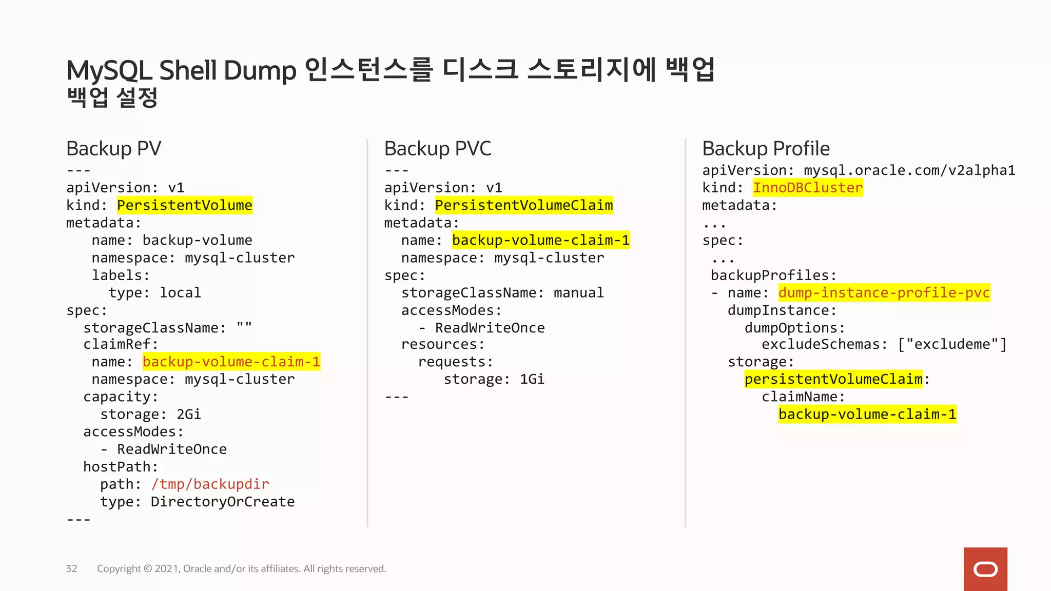 백업 설정
Backup PV
---
apiVersion: v1
kind: PersistentVolume
metadata:
name: backup-volume
namespace: mysql-cluster
labels:
type: local
spec:
storageClassName: ""
claimRef:
name: backup-volume-claim-1
namespace: mysql-cluster
capacity:
storage: 2Gi
accessModes:
- ReadWriteOnce
hostPath:
path: /tmp/backupdir
type: DirectoryOrCreate
---
Backup PVC
---
apiVersion: v1
kind: PersistentVolumeClaim
metadata:
name: backup-volume-claim-1
namespace: mysql-cluster
spec:
storageClassName: manual
accessModes:
- ReadWriteOnce
resources:
requests:
storage: 1Gi
---
Backup Profile
apiVersion: mysql.oracle.com/v2alpha1
kind: InnoDBCluster
metadata:
...
spec:
...
backupProfiles:
- name: dump-instance-profile-pvc
dumpInstance:
dumpOptions:
excludeSchemas: ["excludeme"]
storage:
persistentVolumeClaim:
claimName:
backup-volume-claim-1
MySQL Shell Dump 인스턴스를 디스크 스토리지에 백업
Copyright © 2021, Oracle and/or its affiliates. All rights reserved.
32
 