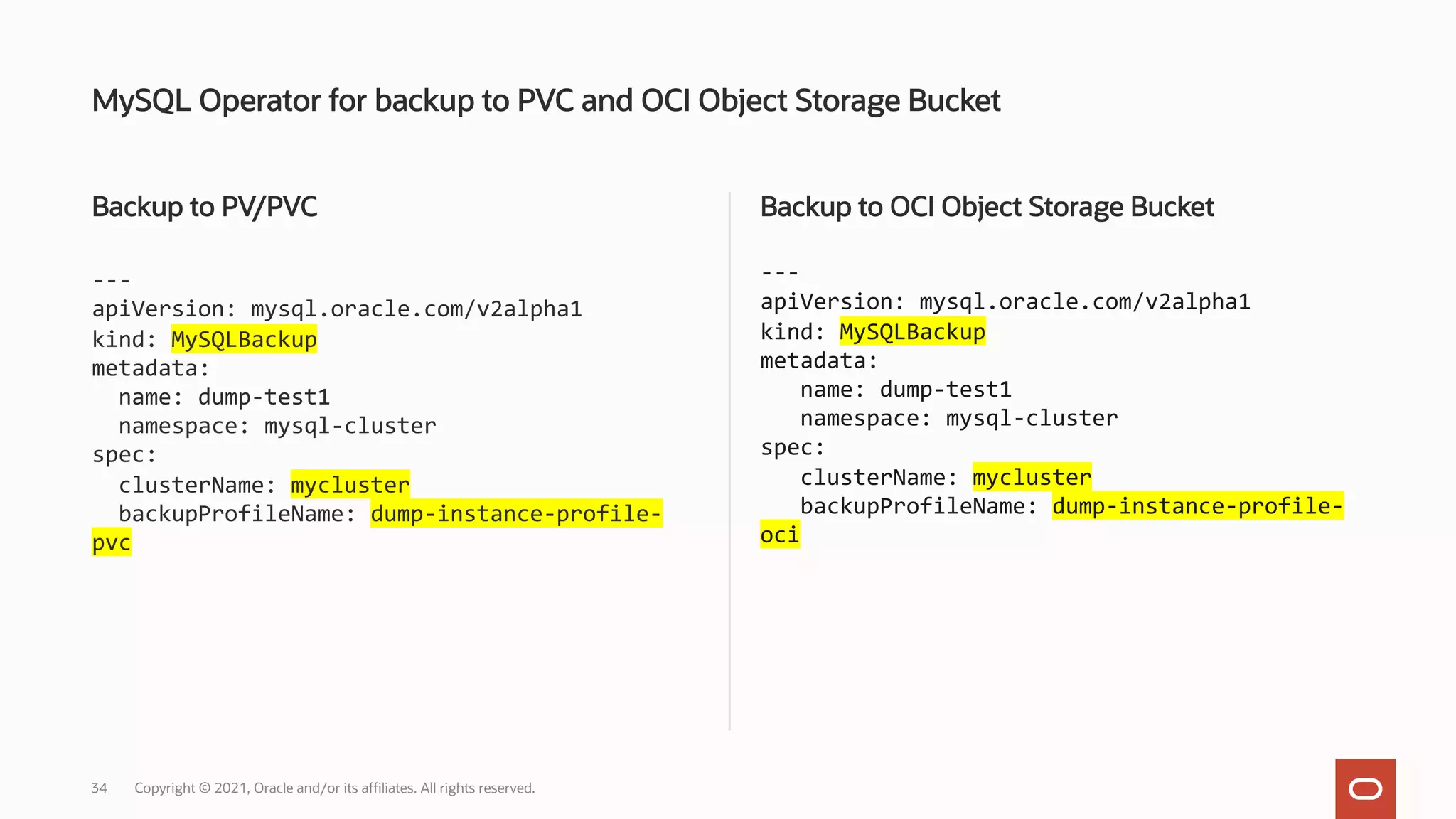 Backup to PV/PVC
---
apiVersion: mysql.oracle.com/v2alpha1
kind: MySQLBackup
metadata:
name: dump-test1
namespace: mysql-cluster
spec:
clusterName: mycluster
backupProfileName: dump-instance-profile-
pvc
Backup to OCI Object Storage Bucket
---
apiVersion: mysql.oracle.com/v2alpha1
kind: MySQLBackup
metadata:
name: dump-test1
namespace: mysql-cluster
spec:
clusterName: mycluster
backupProfileName: dump-instance-profile-
oci
MySQL Operator for backup to PVC and OCI Object Storage Bucket
Copyright © 2021, Oracle and/or its affiliates. All rights reserved.
34
 