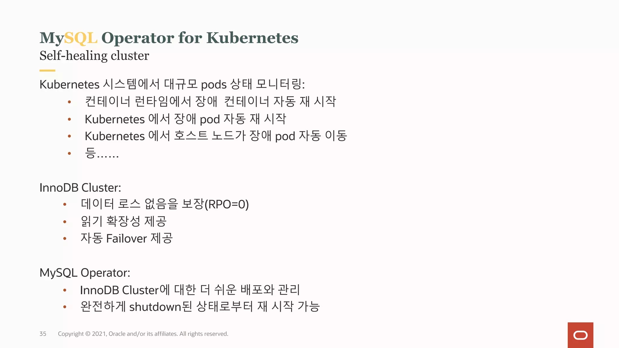 Copyright © 2021, Oracle and/or its affiliates. All rights reserved.
Self-healing cluster
MySQL Operator for Kubernetes
Kubernetes 시스템에서 대규모 pods 상태 모니터링:
• 컨테이너 런타임에서 장애 컨테이너 자동 재 시작
• Kubernetes 에서 장애 pod 자동 재 시작
• Kubernetes 에서 호스트 노드가 장애 pod 자동 이동
• 등……
InnoDB Cluster:
• 데이터 로스 없음을 보장(RPO=0)
• 읽기 확장성 제공
• 자동 Failover 제공
MySQL Operator:
• InnoDB Cluster에 대한 더 쉬운 배포와 관리
• 완전하게 shutdown된 상태로부터 재 시작 가능
35
 