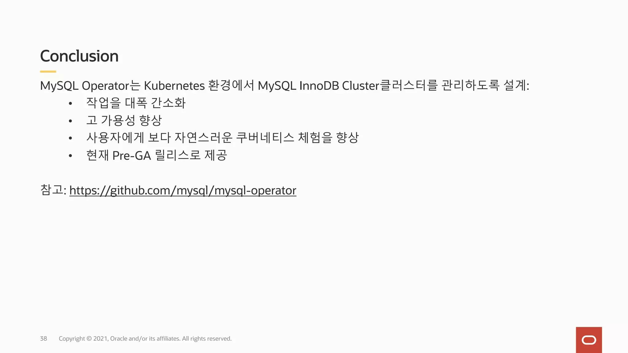 Conclusion
Copyright © 2021, Oracle and/or its affiliates. All rights reserved.
MySQL Operator는 Kubernetes 환경에서 MySQL InnoDB Cluster클러스터를 관리하도록 설계:
• 작업을 대폭 간소화
• 고 가용성 향상
• 사용자에게 보다 자연스러운 쿠버네티스 체험을 향상
• 현재 Pre-GA 릴리스로 제공
참고: https://github.com/mysql/mysql-operator
38
 