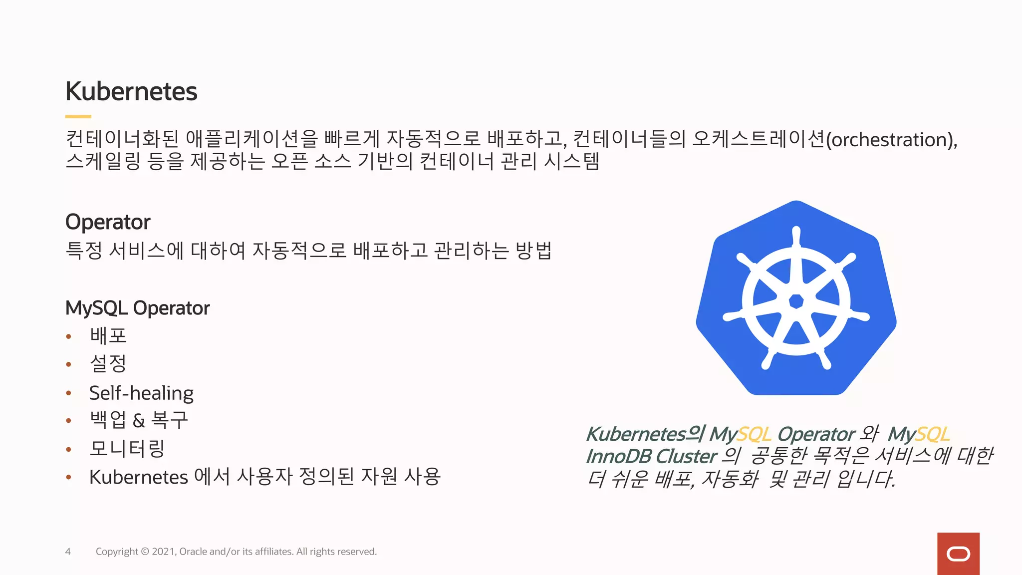 Kubernetes
Copyright © 2021, Oracle and/or its affiliates. All rights reserved.
컨테이너화된 애플리케이션을 빠르게 자동적으로 배포하고, 컨테이너들의 오케스트레이션(orchestration),
스케일링 등을 제공하는 오픈 소스 기반의 컨테이너 관리 시스템
Operator
특정 서비스에 대하여 자동적으로 배포하고 관리하는 방법
MySQL Operator
• 배포
• 설정
• Self-healing
• 백업 & 복구
• 모니터링
• Kubernetes 에서 사용자 정의된 자원 사용
Kubernetes의 MySQL Operator 와 MySQL
InnoDB Cluster 의 공통한 목적은 서비스에 대한
더 쉬운 배포, 자동화 및 관리 입니다.
4
 