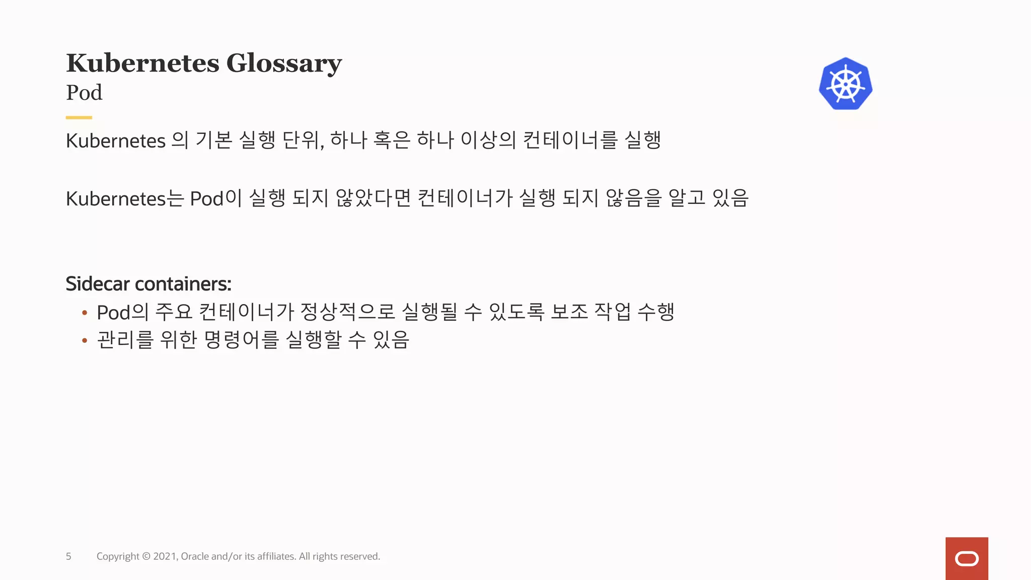 Copyright © 2021, Oracle and/or its affiliates. All rights reserved.
Pod
Kubernetes Glossary
Kubernetes 의 기본 실행 단위, 하나 혹은 하나 이상의 컨테이너를 실행
Kubernetes는 Pod이 실행 되지 않았다면 컨테이너가 실행 되지 않음을 알고 있음
Sidecar containers:
• Pod의 주요 컨테이너가 정상적으로 실행될 수 있도록 보조 작업 수행
• 관리를 위한 명령어를 실행할 수 있음
5
 