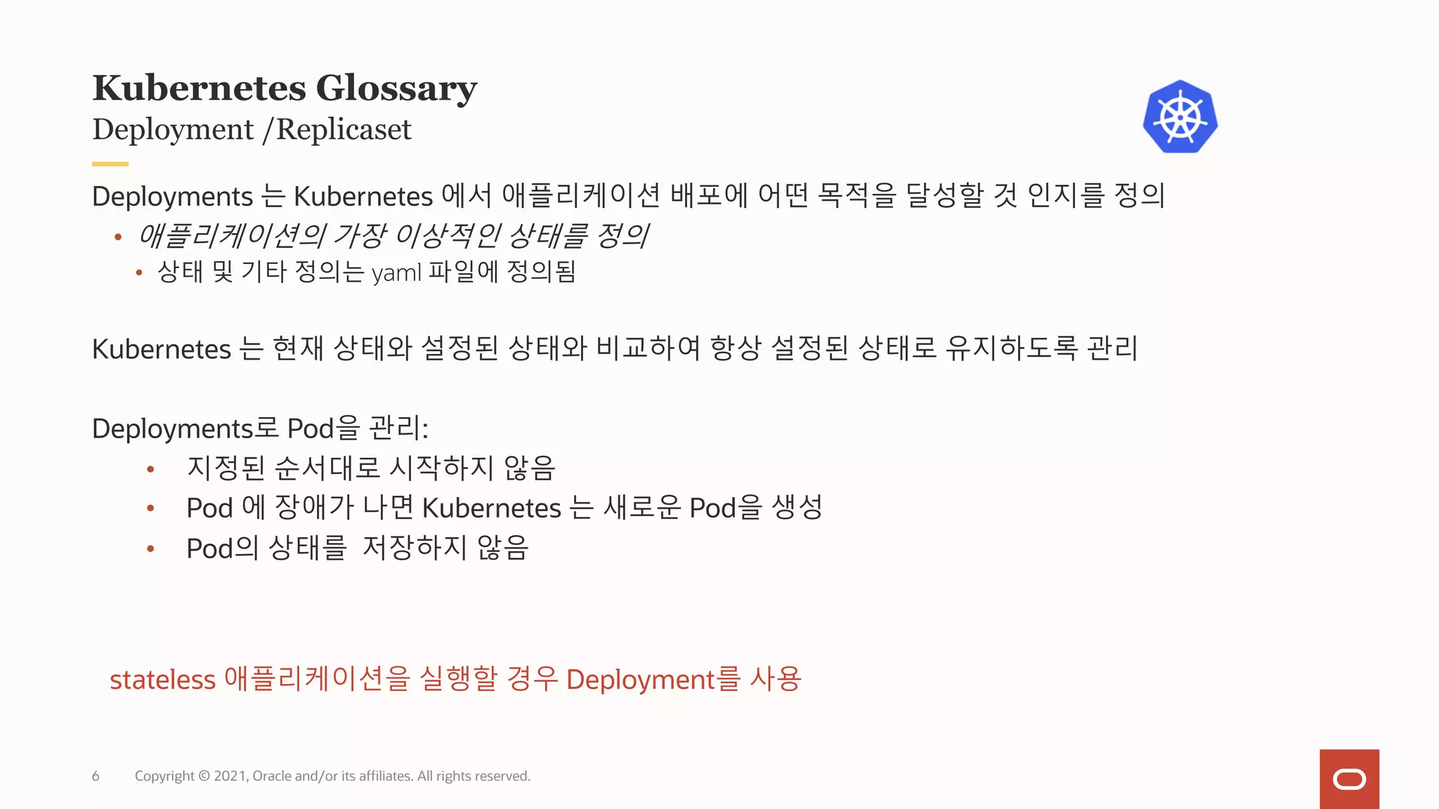 Copyright © 2021, Oracle and/or its affiliates. All rights reserved.
Deployment /Replicaset
Kubernetes Glossary
Deployments 는 Kubernetes 에서 애플리케이션 배포에 어떤 목적을 달성할 것 인지를 정의
• 애플리케이션의 가장 이상적인 상태를 정의
• 상태 및 기타 정의는 yaml 파일에 정의됨
Kubernetes 는 현재 상태와 설정된 상태와 비교하여 항상 설정된 상태로 유지하도록 관리
Deployments로 Pod을 관리:
• 지정된 순서대로 시작하지 않음
• Pod 에 장애가 나면 Kubernetes 는 새로운 Pod을 생성
• Pod의 상태를 저장하지 않음
stateless 애플리케이션을 실행할 경우 Deployment를 사용
6
 