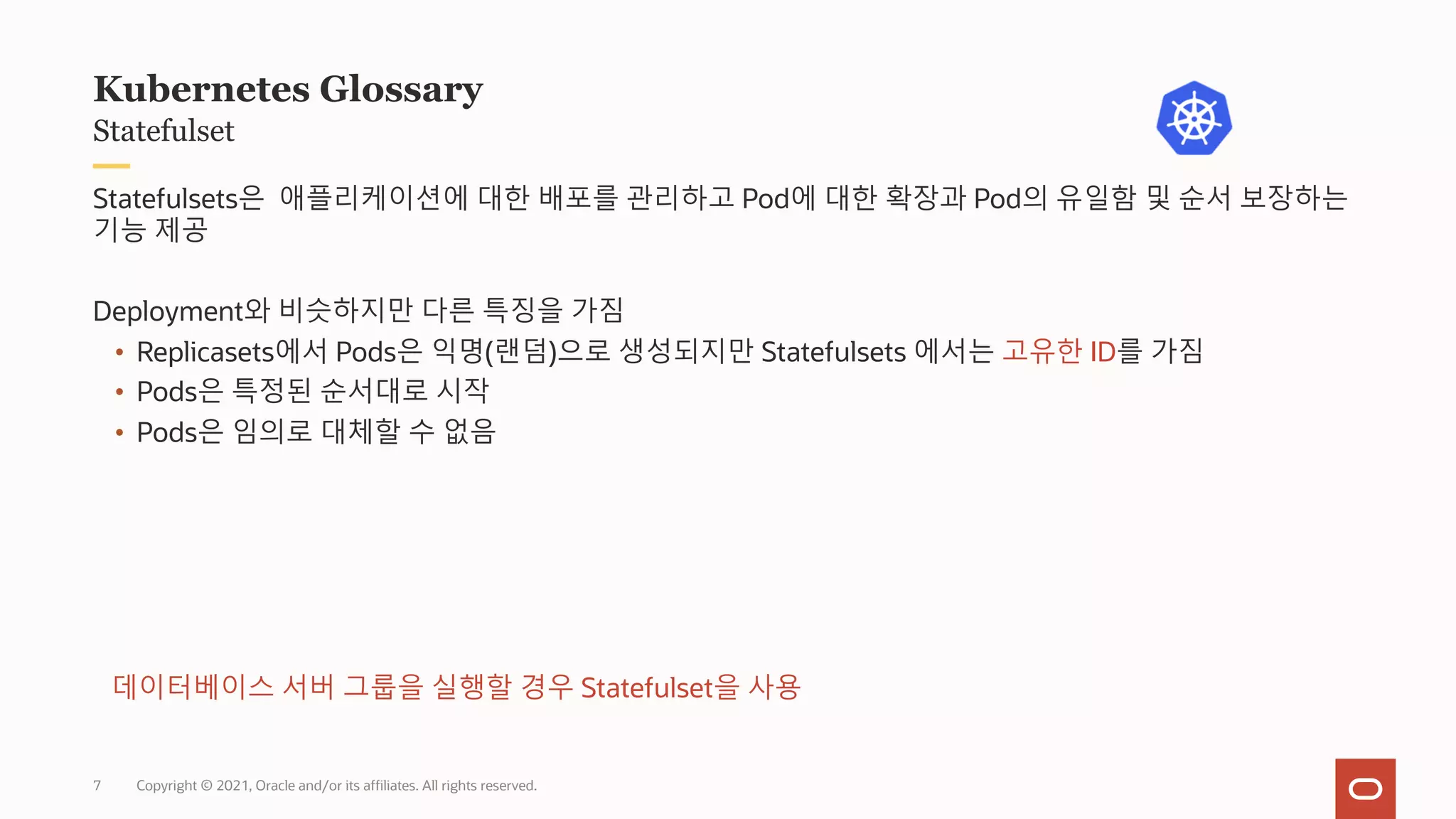 Copyright © 2021, Oracle and/or its affiliates. All rights reserved.
Statefulset
Kubernetes Glossary
Statefulsets은 애플리케이션에 대한 배포를 관리하고 Pod에 대한 확장과 Pod의 유일함 및 순서 보장하는
기능 제공
Deployment와 비슷하지만 다른 특징을 가짐
• Replicasets에서 Pods은 익명(랜덤)으로 생성되지만 Statefulsets 에서는 고유한 ID를 가짐
• Pods은 특정된 순서대로 시작
• Pods은 임의로 대체할 수 없음
데이터베이스 서버 그룹을 실행할 경우 Statefulset을 사용
7
 
