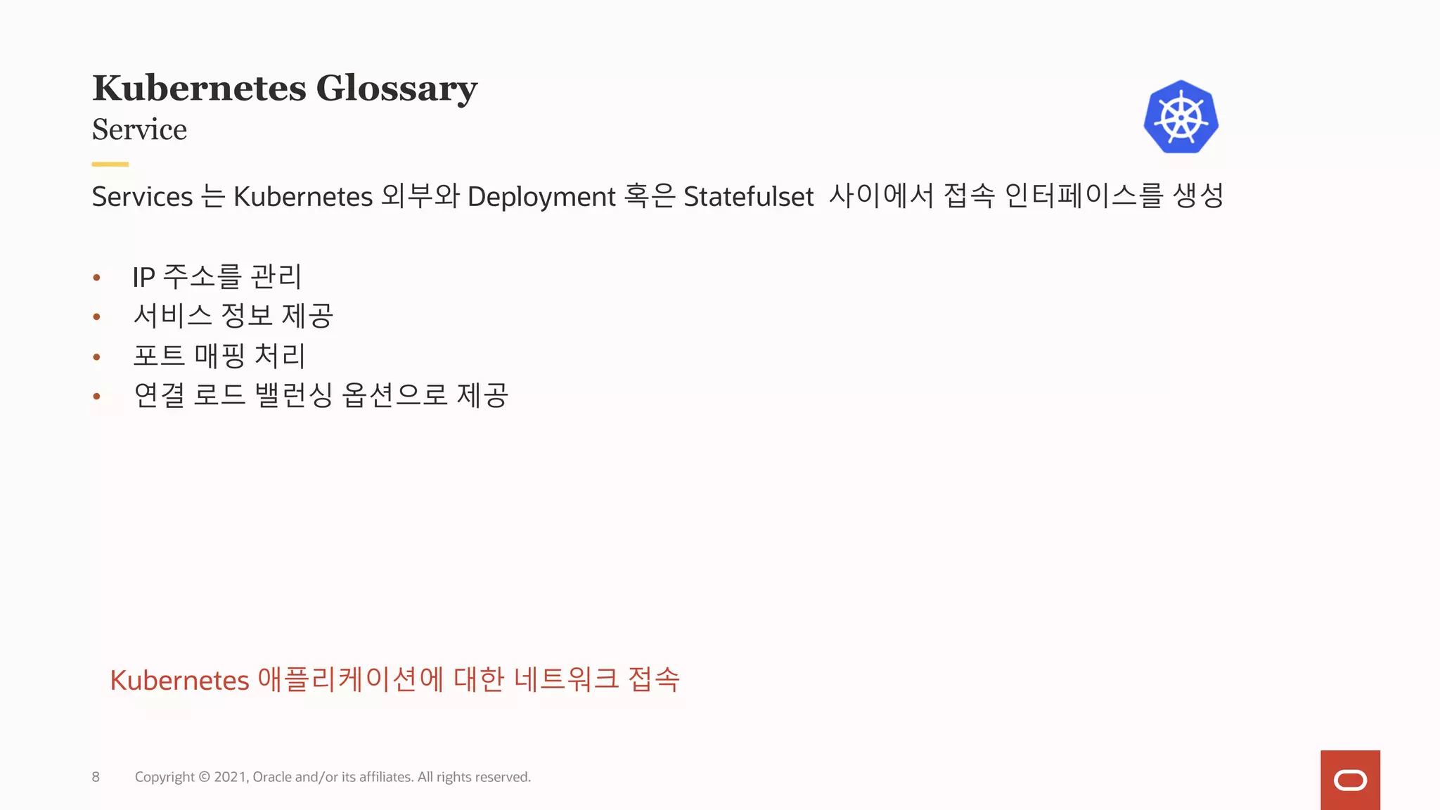 Copyright © 2021, Oracle and/or its affiliates. All rights reserved.
Service
Kubernetes Glossary
Services 는 Kubernetes 외부와 Deployment 혹은 Statefulset 사이에서 접속 인터페이스를 생성
• IP 주소를 관리
• 서비스 정보 제공
• 포트 매핑 처리
• 연결 로드 밸런싱 옵션으로 제공
Kubernetes 애플리케이션에 대한 네트워크 접속
8
 