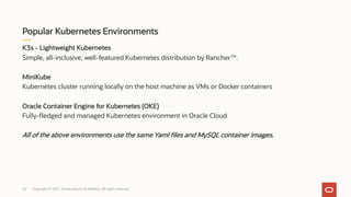K3s - Lightweight Kubernetes
Simple, all-inclusive, well-featured Kubernetes distribution by Rancher™.
MiniKube
Kubernetes cluster running locally on the host machine as VMs or Docker containers
Oracle Container Engine for Kubernetes (OKE)
Fully-fledged and managed Kubernetes environment in Oracle Cloud
All of the above environments use the same Yaml files and MySQL container images.
Popular Kubernetes Environments
Copyright © 2021, Oracle and/or its affiliates. All rights reserved.
22
 